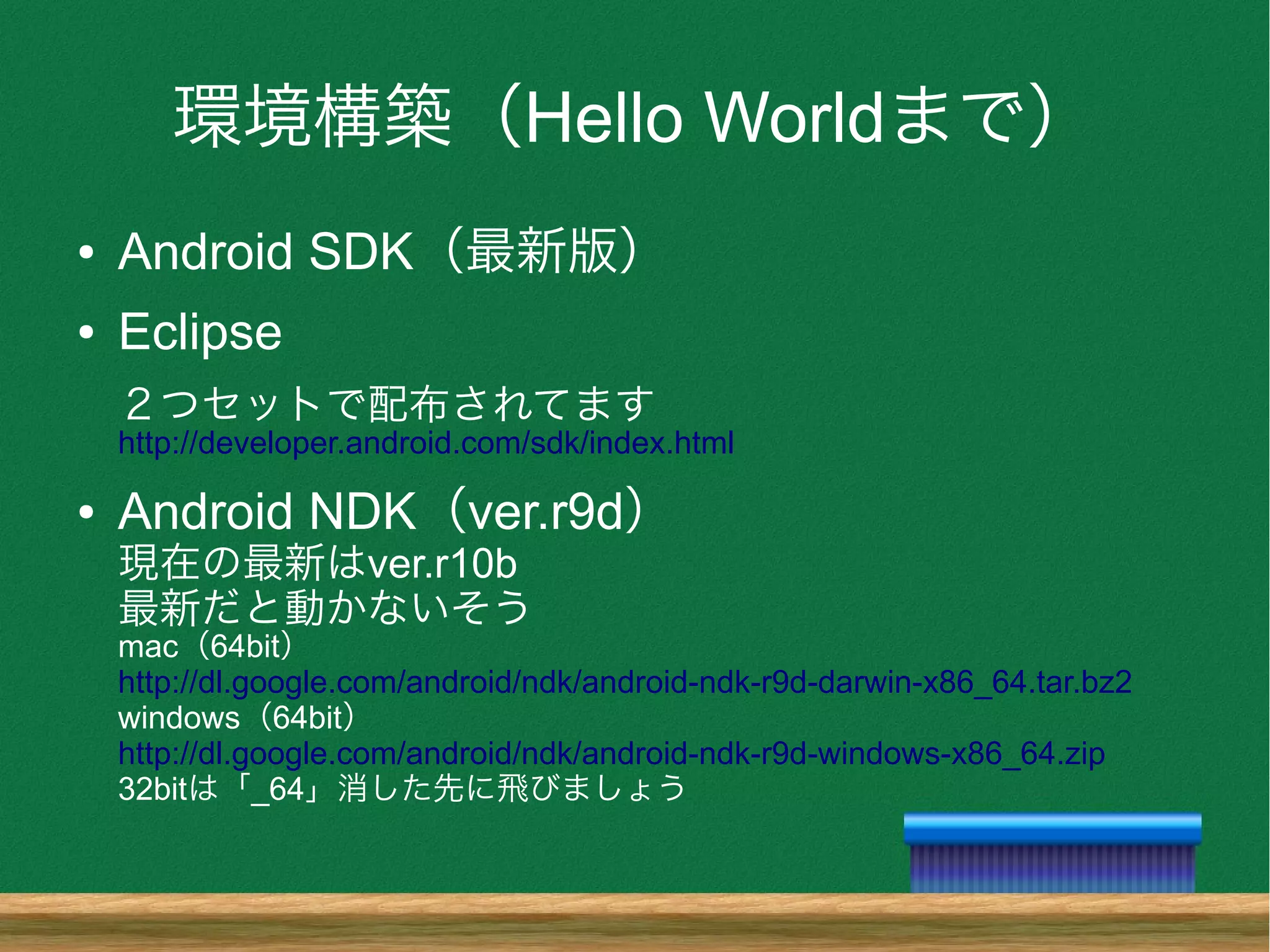 環境構築（Hello Worldまで）
● Android SDK（最新版）
● Eclipse
２つセットで配布されてます
http://developer.android.com/sdk/index.html
● Android NDK（ver.r9d）
現在の最新はver.r10b
最新だと動かないそう
mac（64bit）
http://dl.google.com/android/ndk/android-ndk-r9d-darwin-x86_64.tar.bz2
windows（64bit）
http://dl.google.com/android/ndk/android-ndk-r9d-windows-x86_64.zip
32bitは「_64」消した先に飛びましょう
 