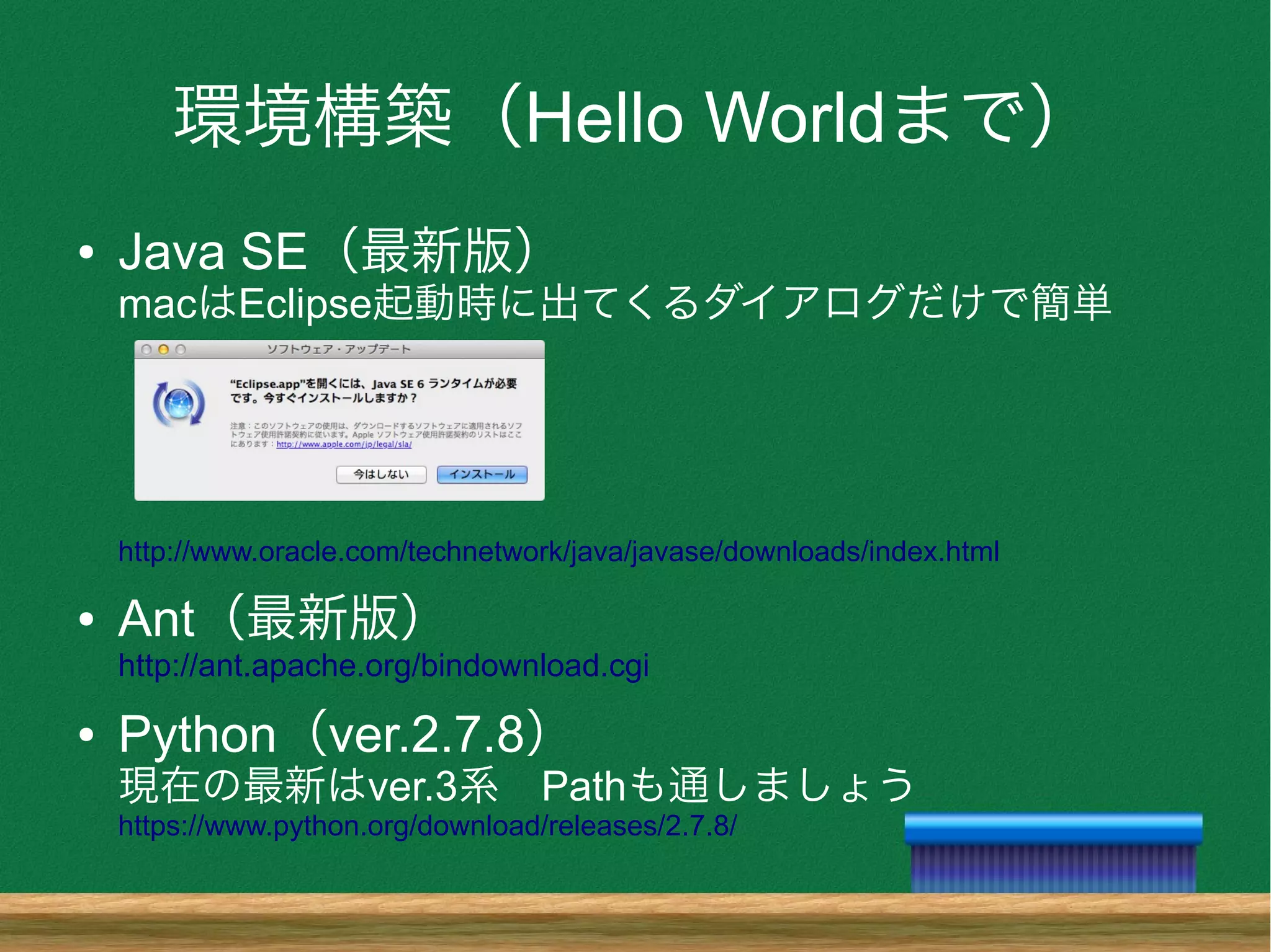 環境構築（Hello Worldまで）
● Java SE（最新版）
macはEclipse起動時に出てくるダイアログだけで簡単
http://www.oracle.com/technetwork/java/javase/downloads/index.html
● Ant（最新版）
http://ant.apache.org/bindownload.cgi
● Python（ver.2.7.8）
現在の最新はver.3系　Pathも通しましょう
https://www.python.org/download/releases/2.7.8/
 