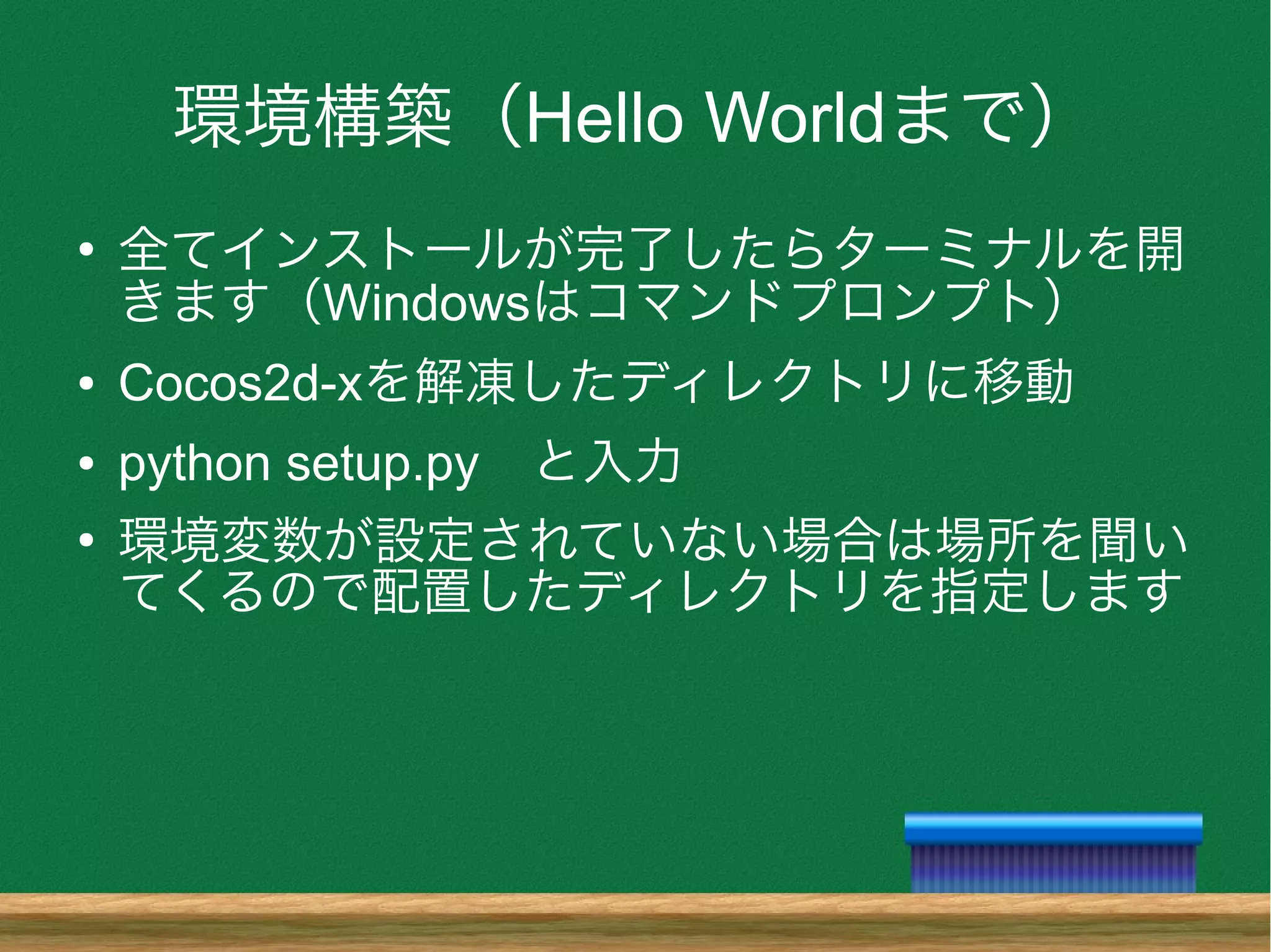 環境構築（Hello Worldまで）
●
全てインストールが完了したらターミナルを開
きます（Windowsはコマンドプロンプト）
● Cocos2d-xを解凍したディレクトリに移動
● python setup.py　と入力
●
環境変数が設定されていない場合は場所を聞い
てくるので配置したディレクトリを指定します
 
