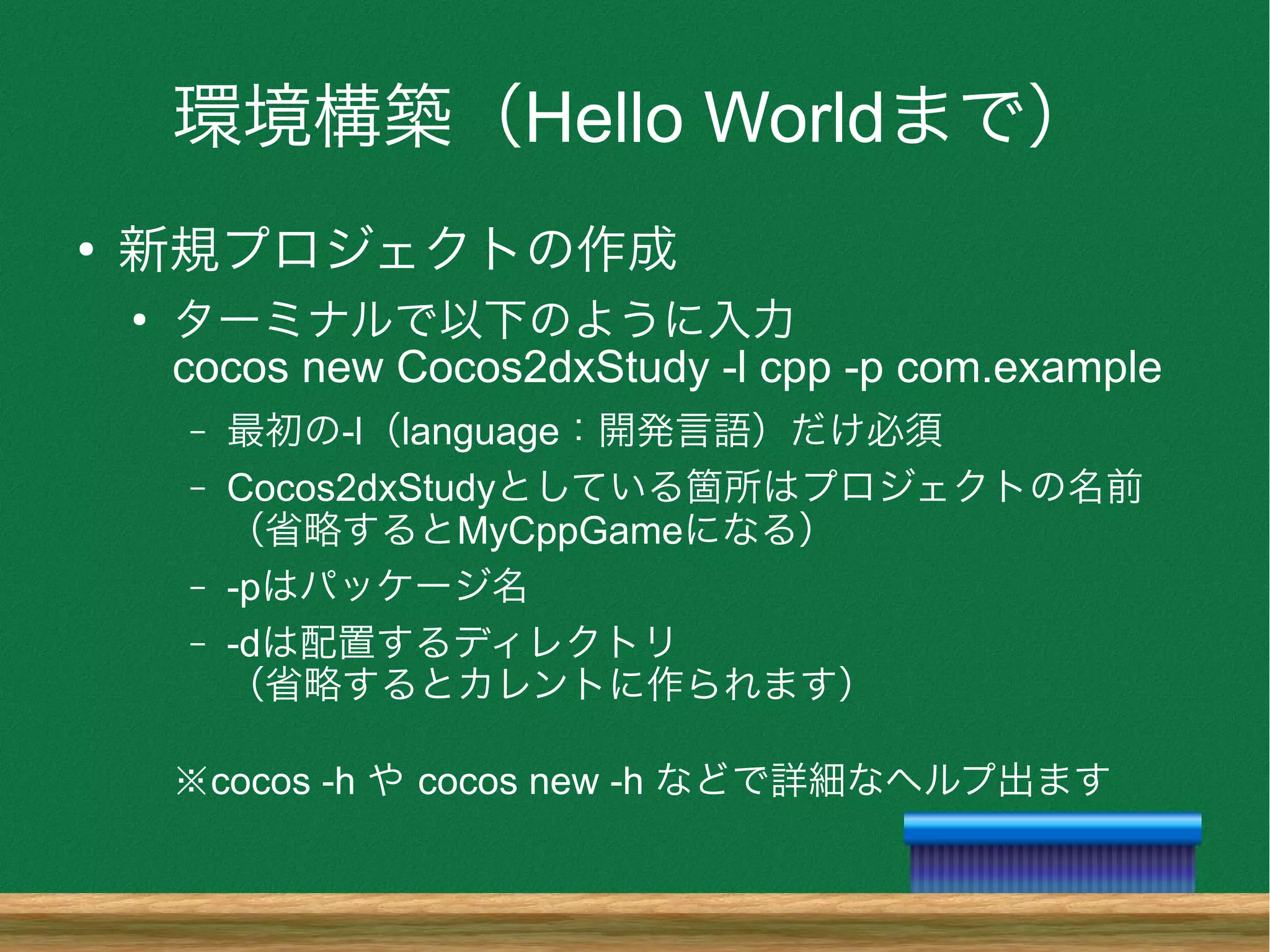 環境構築（Hello Worldまで）
●
新規プロジェクトの作成
●
ターミナルで以下のように入力
cocos new Cocos2dxStudy -l cpp -p com.example
– 最初の-l（language：開発言語）だけ必須
– Cocos2dxStudyとしている箇所はプロジェクトの名前
（省略するとMyCppGameになる）
– -pはパッケージ名
– -dは配置するディレクトリ
（省略するとカレントに作られます）
※cocos -h や cocos new -h などで詳細なヘルプ出ます
 