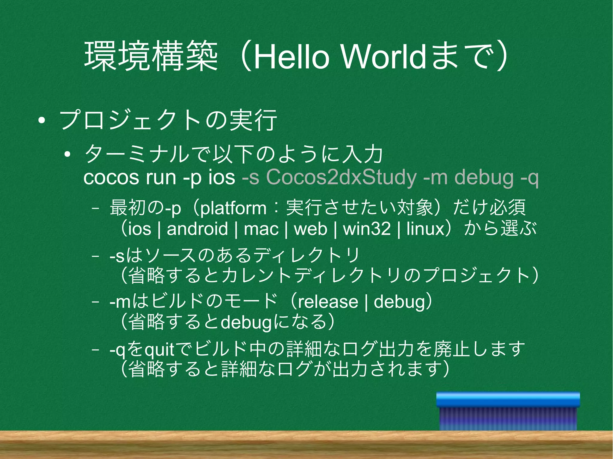 環境構築（Hello Worldまで）
●
プロジェクトの実行
●
ターミナルで以下のように入力
cocos run -p ios -s Cocos2dxStudy -m debug -q
– 最初の-p（platform：実行させたい対象）だけ必須
（ios | android | mac | web | win32 | linux）から選ぶ
– -sはソースのあるディレクトリ
（省略するとカレントディレクトリのプロジェクト）
– -mはビルドのモード（release | debug）
（省略するとdebugになる）
– -qをquitでビルド中の詳細なログ出力を廃止します
（省略すると詳細なログが出力されます）
 