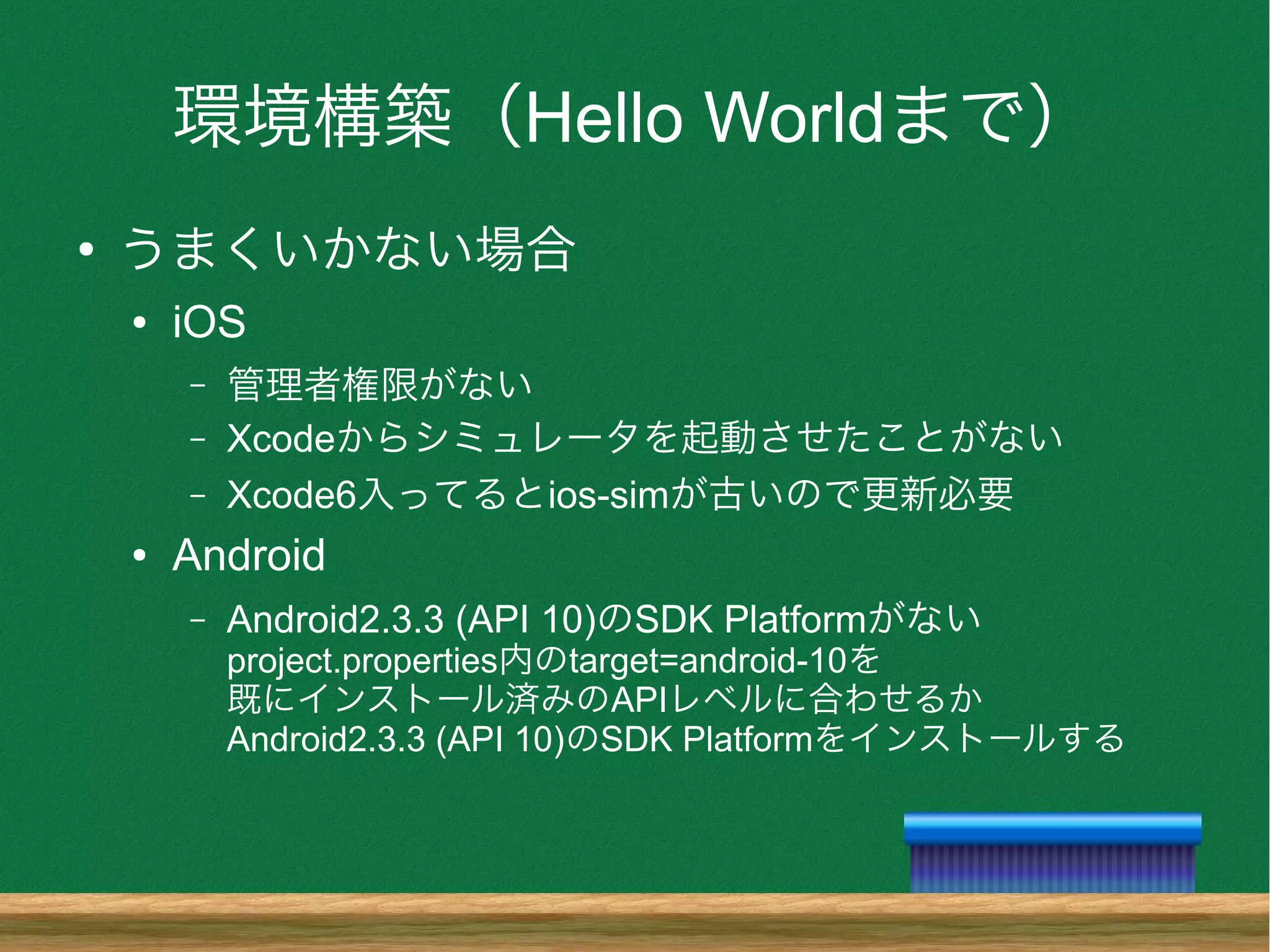 環境構築（Hello Worldまで）
●
うまくいかない場合
● iOS
– 管理者権限がない
– Xcodeからシミュレータを起動させたことがない
– Xcode6入ってるとios-simが古いので更新必要
● Android
– Android2.3.3 (API 10)のSDK Platformがない
project.properties内のtarget=android-10を
既にインストール済みのAPIレベルに合わせるか
Android2.3.3 (API 10)のSDK Platformをインストールする
 