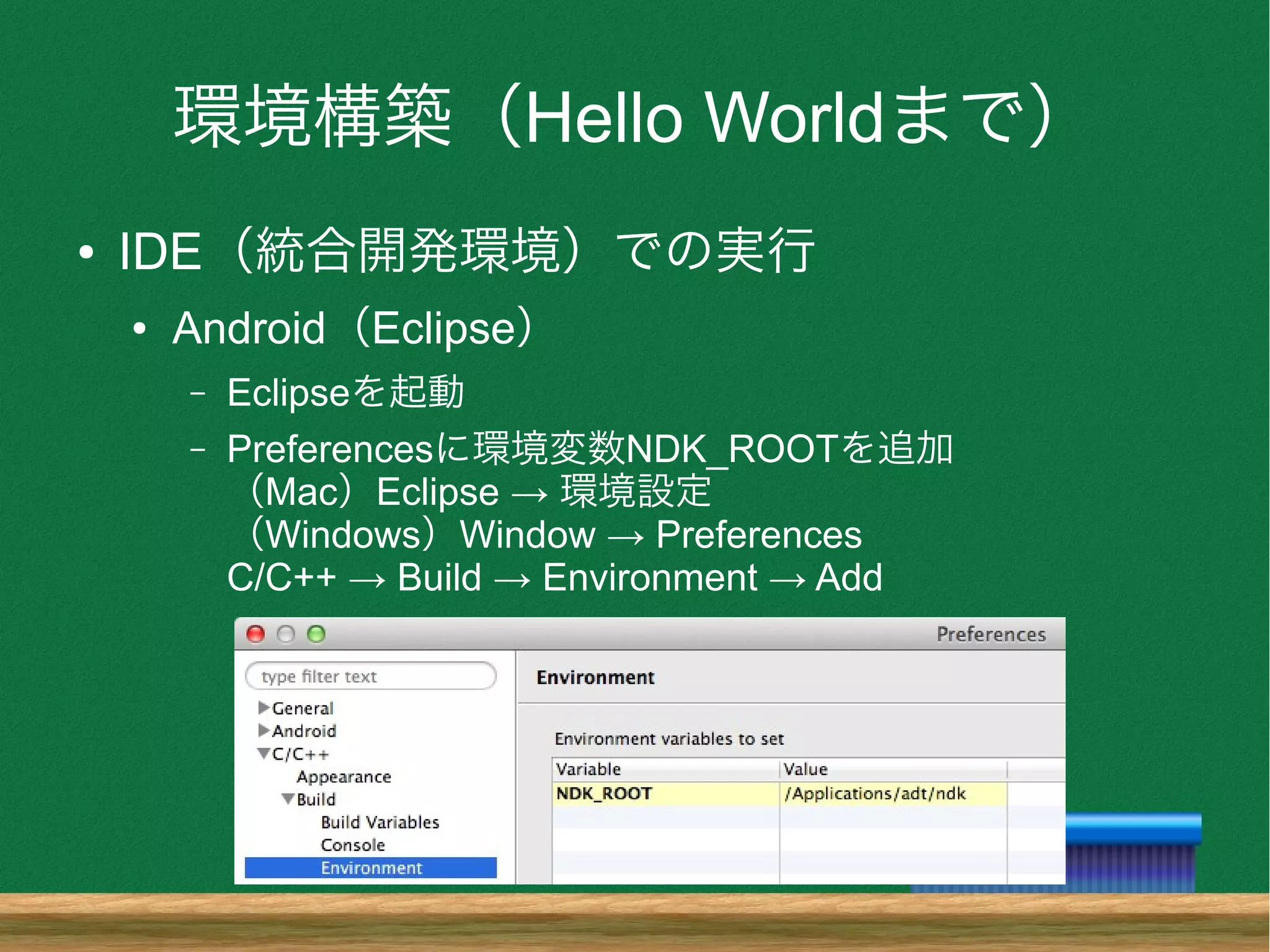 環境構築（Hello Worldまで）
● IDE（統合開発環境）での実行
● Android（Eclipse）
– Eclipseを起動
– Preferencesに環境変数NDK_ROOTを追加
（Mac）Eclipse → 環境設定
（Windows）Window → Preferences
C/C++ → Build → Environment → Add
 
