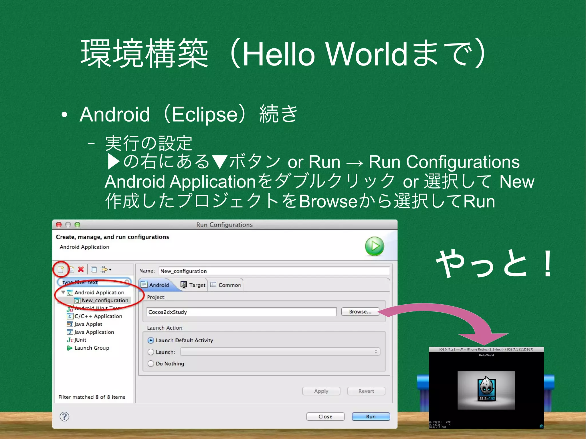 環境構築（Hello Worldまで）
● Android（Eclipse）続き
– 実行の設定
▶の右にある▼ボタン or Run → Run Configurations
Android Applicationをダブルクリック or 選択して New
作成したプロジェクトをBrowseから選択してRun
やっと！
 