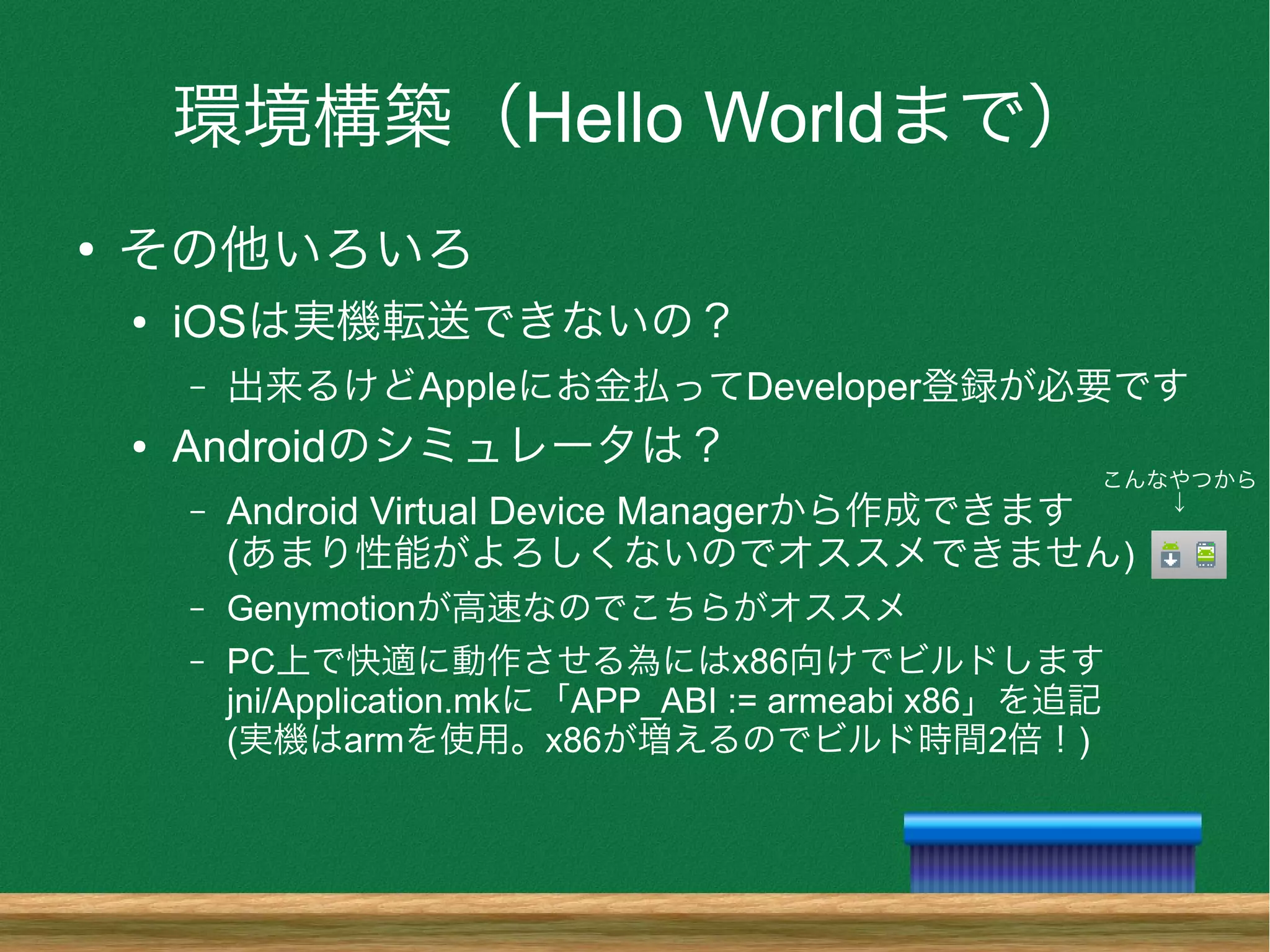 環境構築（Hello Worldまで）
●
その他いろいろ
● iOSは実機転送できないの？
– 出来るけどAppleにお金払ってDeveloper登録が必要です
● Androidのシミュレータは？
– Android Virtual Device Managerから作成できます
(あまり性能がよろしくないのでオススメできません)
– Genymotionが高速なのでこちらがオススメ
– PC上で快適に動作させる為にはx86向けでビルドします
jni/Application.mkに「APP_ABI := armeabi x86」を追記
(実機はarmを使用。x86が増えるのでビルド時間2倍！)
こんなやつから
↓
 