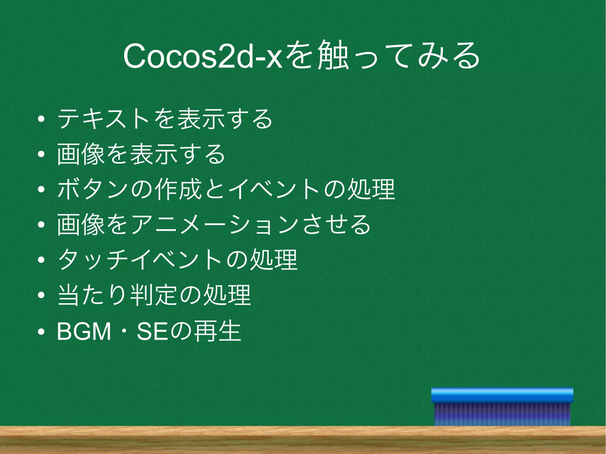 Cocos2d-xを触ってみる
●
テキストを表示する
●
画像を表示する
●
ボタンの作成とイベントの処理
●
画像をアニメーションさせる
●
タッチイベントの処理
●
当たり判定の処理
● BGM・SEの再生
 