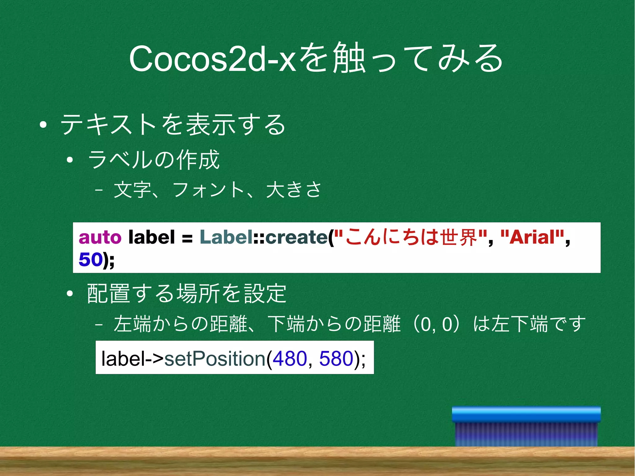 Cocos2d-xを触ってみる
●
テキストを表示する
●
ラベルの作成
– 文字、フォント、大きさ
●
配置する場所を設定
– 左端からの距離、下端からの距離（0, 0）は左下端です
auto label = Label::create("こんにちは世界", "Arial",
50);
label->setPosition(480, 580);
 