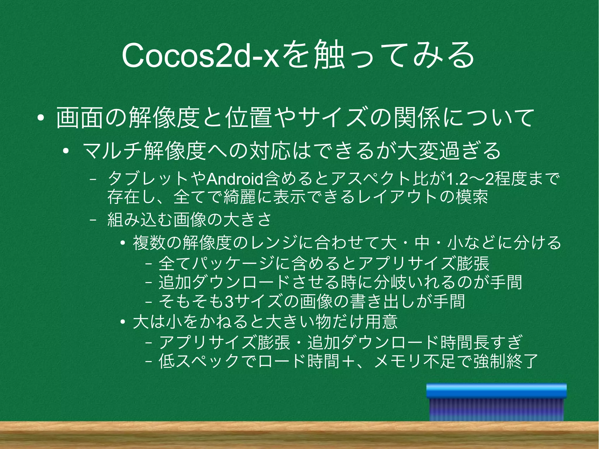 Cocos2d-xを触ってみる
●
画面の解像度と位置やサイズの関係について
●
マルチ解像度への対応はできるが大変過ぎる
– タブレットやAndroid含めるとアスペクト比が1.2〜2程度まで
存在し、全てで綺麗に表示できるレイアウトの模索
– 組み込む画像の大きさ
●
複数の解像度のレンジに合わせて大・中・小などに分ける
– 全てパッケージに含めるとアプリサイズ膨張
– 追加ダウンロードさせる時に分岐いれるのが手間
– そもそも3サイズの画像の書き出しが手間
●
大は小をかねると大きい物だけ用意
– アプリサイズ膨張・追加ダウンロード時間長すぎ
– 低スペックでロード時間＋、メモリ不足で強制終了
 