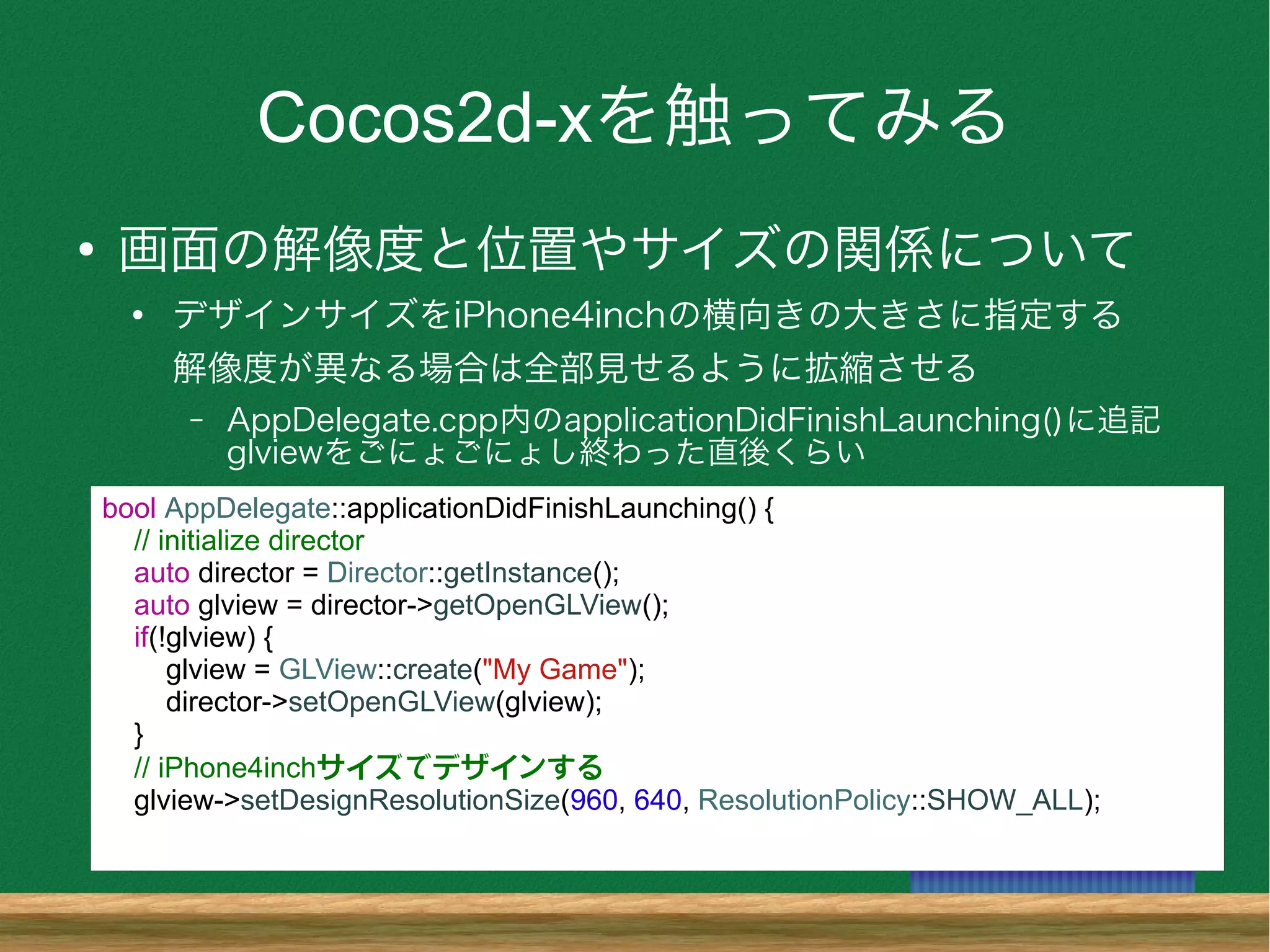 Cocos2d-xを触ってみる
●
画面の解像度と位置やサイズの関係について
●
デザインサイズをiPhone4inchの横向きの大きさに指定する
解像度が異なる場合は全部見せるように拡縮させる
– AppDelegate.cpp内のapplicationDidFinishLaunching()に追記
glviewをごにょごにょし終わった直後くらい
bool AppDelegate::applicationDidFinishLaunching() {
// initialize director
auto director = Director::getInstance();
auto glview = director->getOpenGLView();
if(!glview) {
glview = GLView::create("My Game");
director->setOpenGLView(glview);
}
// iPhone4inchサイズでデザインする
glview->setDesignResolutionSize(960, 640, ResolutionPolicy::SHOW_ALL);
 
