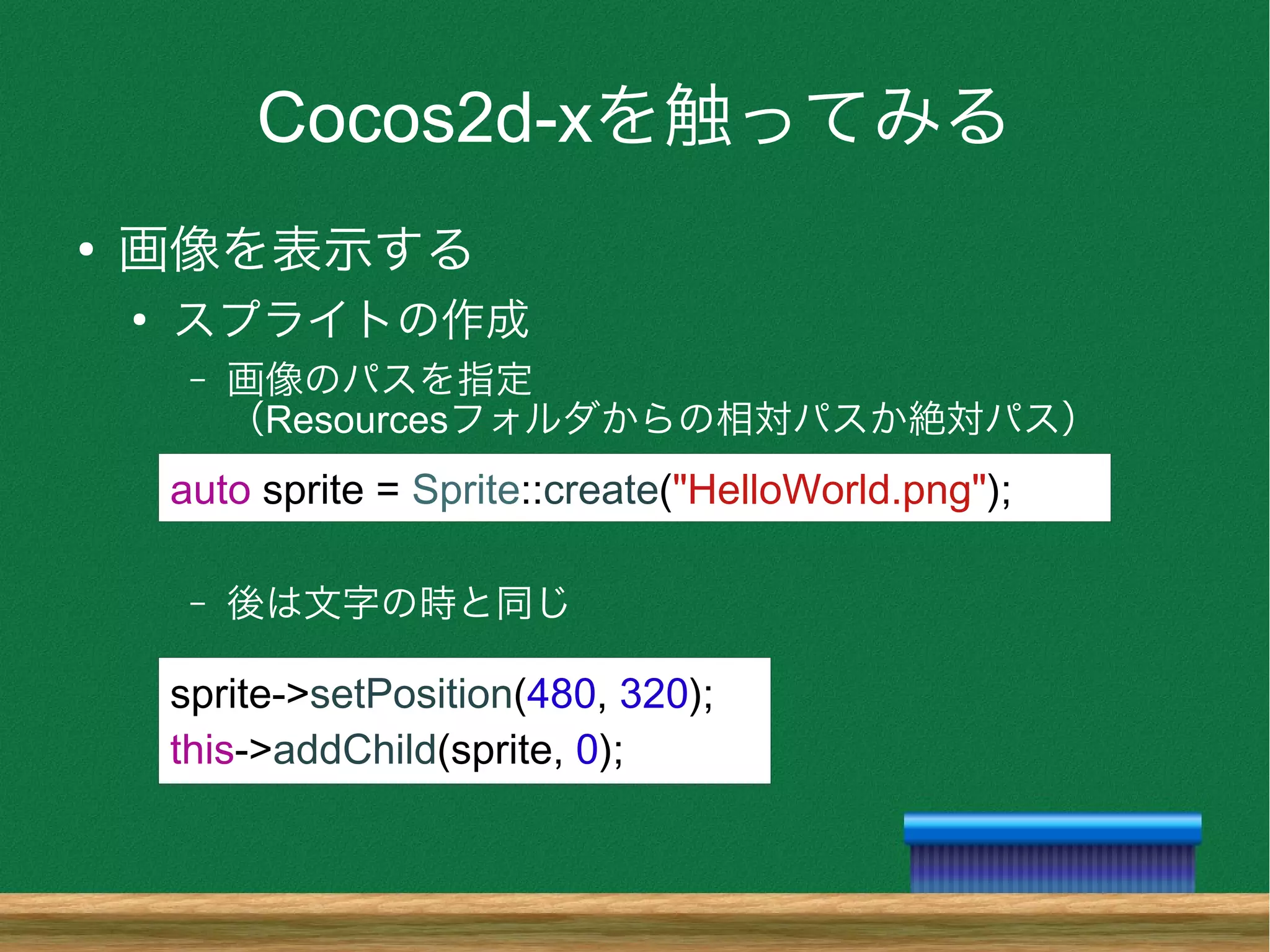 Cocos2d-xを触ってみる
●
画像を表示する
●
スプライトの作成
– 画像のパスを指定
（Resourcesフォルダからの相対パスか絶対パス）
– 後は文字の時と同じ
auto sprite = Sprite::create("HelloWorld.png");
sprite->setPosition(480, 320);
this->addChild(sprite, 0);
 