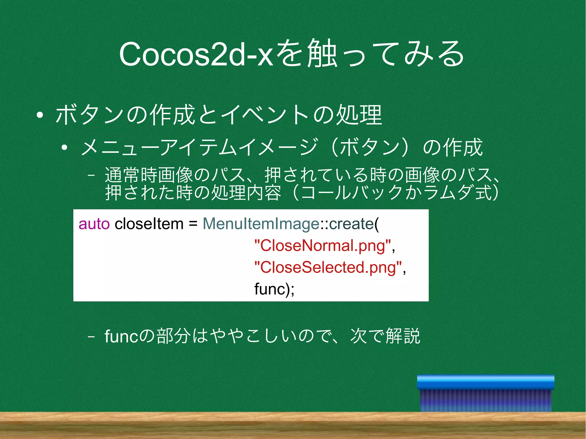 Cocos2d-xを触ってみる
●
ボタンの作成とイベントの処理
●
メニューアイテムイメージ（ボタン）の作成
– 通常時画像のパス、押されている時の画像のパス、
押された時の処理内容（コールバックかラムダ式）
– funcの部分はややこしいので、次で解説
auto closeItem = MenuItemImage::create(
"CloseNormal.png",
"CloseSelected.png",
func);
 