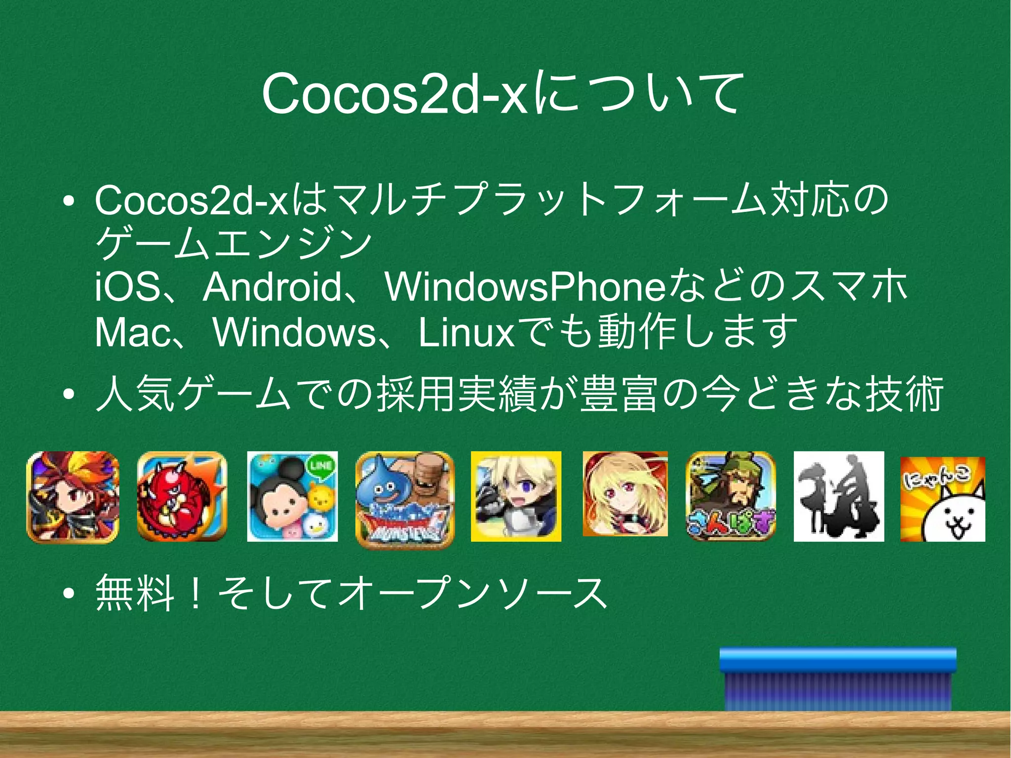Cocos2d-xについて
● Cocos2d-xはマルチプラットフォーム対応の
ゲームエンジン
iOS、Android、WindowsPhoneなどのスマホ
Mac、Windows、Linuxでも動作します
●
人気ゲームでの採用実績が豊富の今どきな技術
●
無料！そしてオープンソース
 