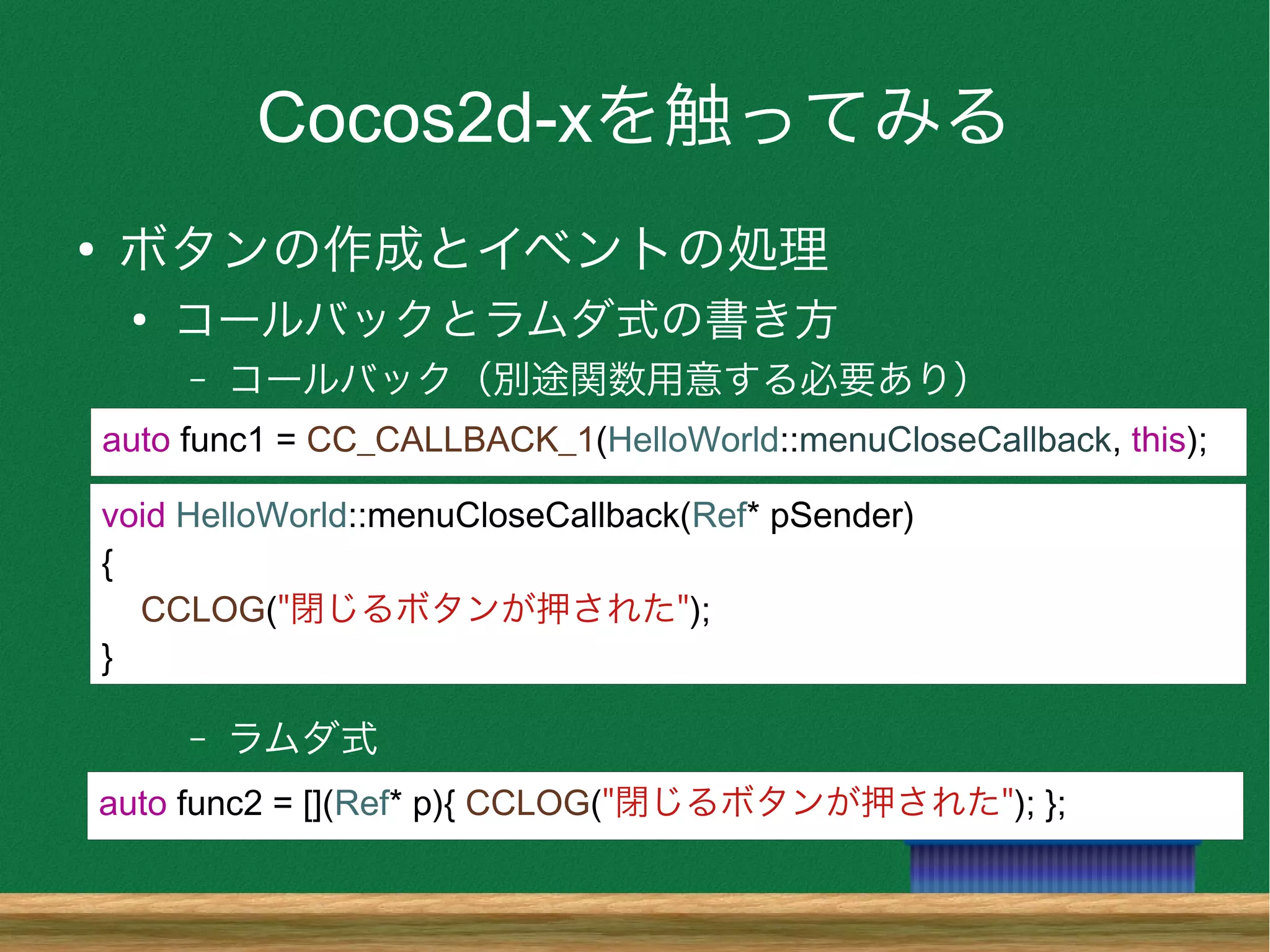 Cocos2d-xを触ってみる
●
ボタンの作成とイベントの処理
●
コールバックとラムダ式の書き方
– コールバック（別途関数用意する必要あり）
– ラムダ式
auto func1 = CC_CALLBACK_1(HelloWorld::menuCloseCallback, this);
auto func2 = [](Ref* p){ CCLOG("閉じるボタンが押された"); };
void HelloWorld::menuCloseCallback(Ref* pSender)
{
CCLOG("閉じるボタンが押された");
}
 