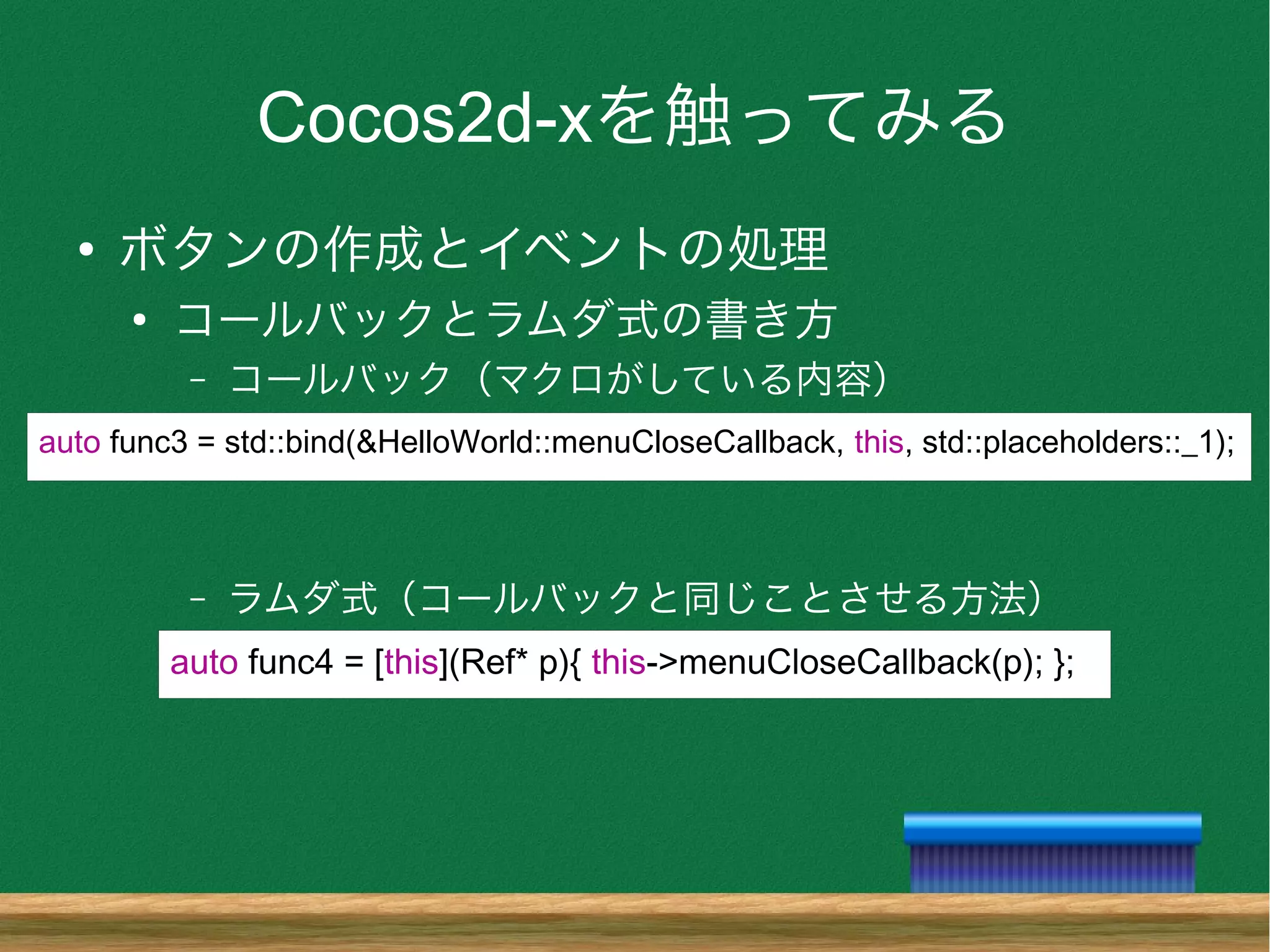 Cocos2d-xを触ってみる
●
ボタンの作成とイベントの処理
●
コールバックとラムダ式の書き方
– コールバック（マクロがしている内容）
– ラムダ式（コールバックと同じことさせる方法）
auto func3 = std::bind(&HelloWorld::menuCloseCallback, this, std::placeholders::_1);
auto func4 = [this](Ref* p){ this->menuCloseCallback(p); };
 