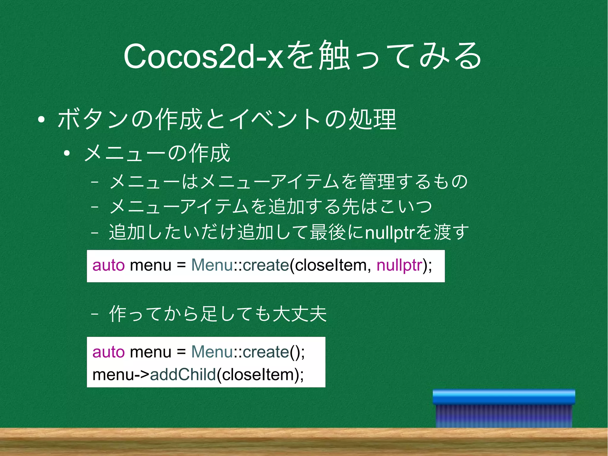 Cocos2d-xを触ってみる
●
ボタンの作成とイベントの処理
●
メニューの作成
– メニューはメニューアイテムを管理するもの
– メニューアイテムを追加する先はこいつ
– 追加したいだけ追加して最後にnullptrを渡す
– 作ってから足しても大丈夫
auto menu = Menu::create(closeItem, nullptr);
auto menu = Menu::create();
menu->addChild(closeItem);
 