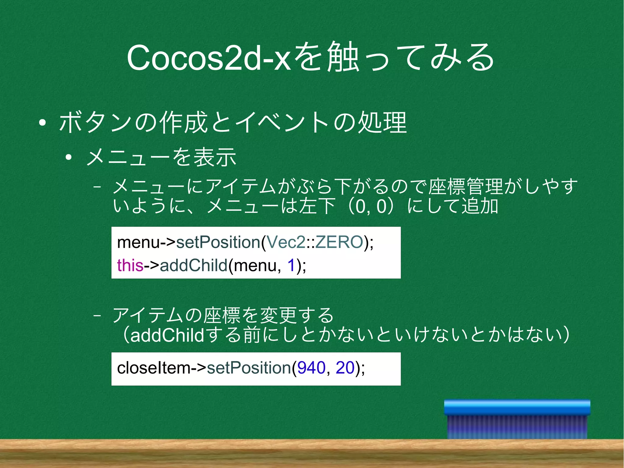 Cocos2d-xを触ってみる
●
ボタンの作成とイベントの処理
●
メニューを表示
– メニューにアイテムがぶら下がるので座標管理がしやす
いように、メニューは左下（0, 0）にして追加
– アイテムの座標を変更する
（addChildする前にしとかないといけないとかはない）
menu->setPosition(Vec2::ZERO);
this->addChild(menu, 1);
closeItem->setPosition(940, 20);
 