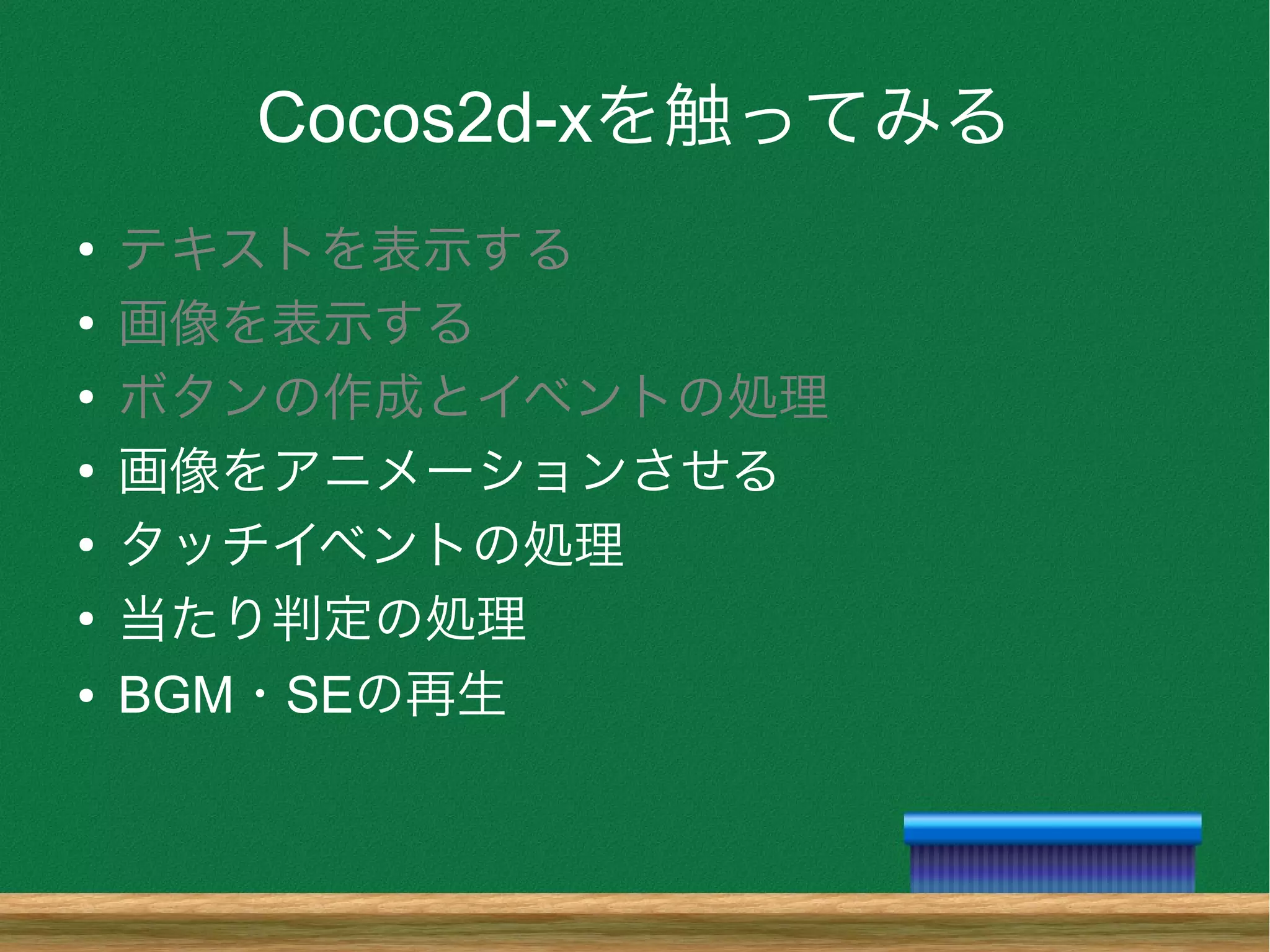 Cocos2d-xを触ってみる
●
テキストを表示する
●
画像を表示する
●
ボタンの作成とイベントの処理
●
画像をアニメーションさせる
●
タッチイベントの処理
●
当たり判定の処理
● BGM・SEの再生
 