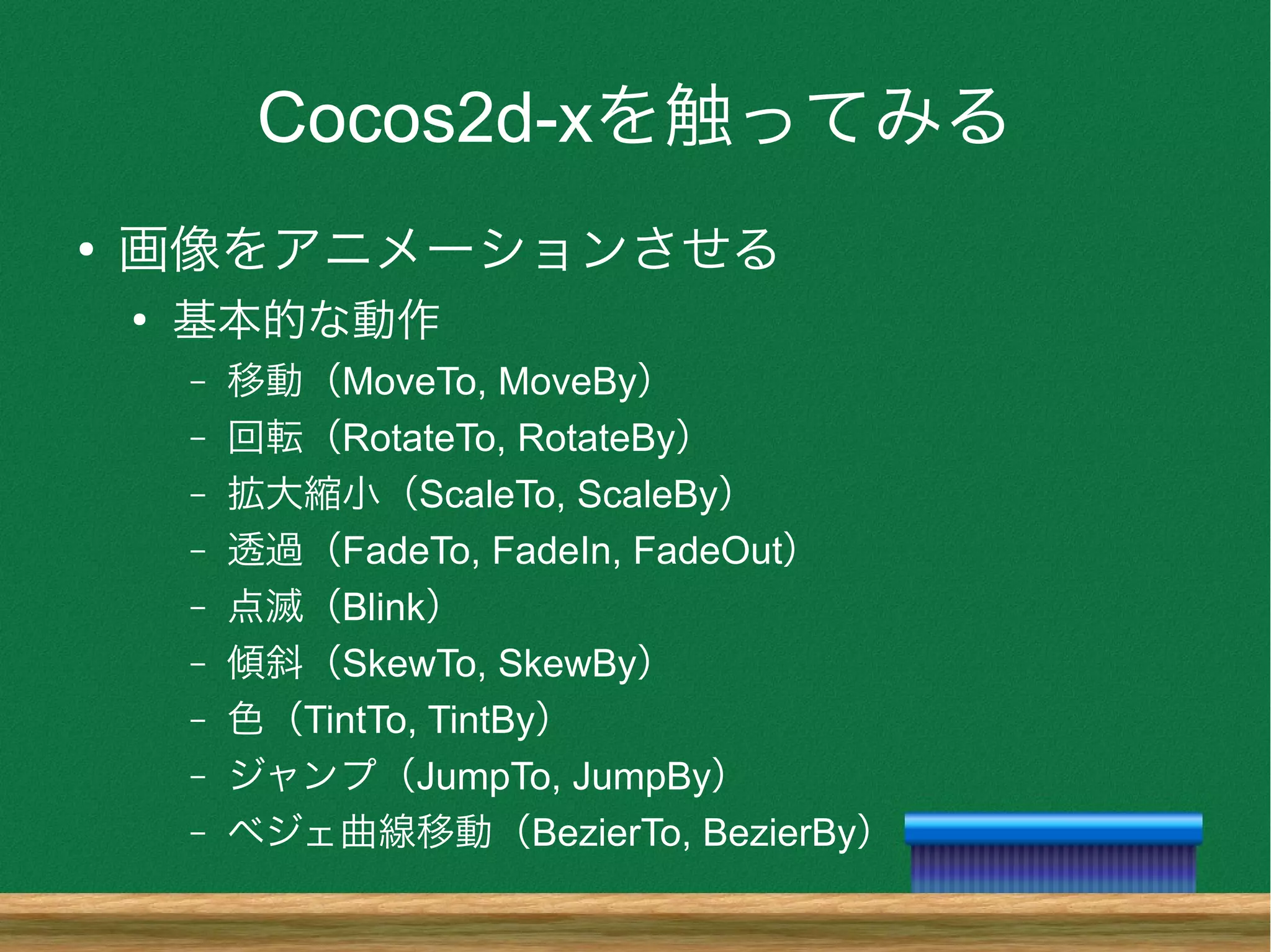 Cocos2d-xを触ってみる
●
画像をアニメーションさせる
●
基本的な動作
– 移動（MoveTo, MoveBy）
– 回転（RotateTo, RotateBy）
– 拡大縮小（ScaleTo, ScaleBy）
– 透過（FadeTo, FadeIn, FadeOut）
– 点滅（Blink）
– 傾斜（SkewTo, SkewBy）
– 色（TintTo, TintBy）
– ジャンプ（JumpTo, JumpBy）
– ベジェ曲線移動（BezierTo, BezierBy）
 