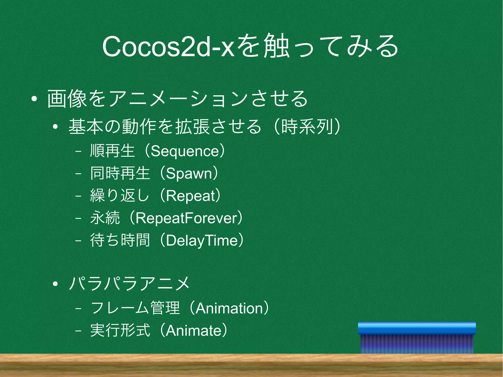 Cocos2d-xを触ってみる
●
画像をアニメーションさせる
●
基本の動作を拡張させる（時系列）
– 順再生（Sequence）
– 同時再生（Spawn）
– 繰り返し（Repeat）
– 永続（RepeatForever）
– 待ち時間（DelayTime）
●
パラパラアニメ
– フレーム管理（Animation）
– 実行形式（Animate）
 