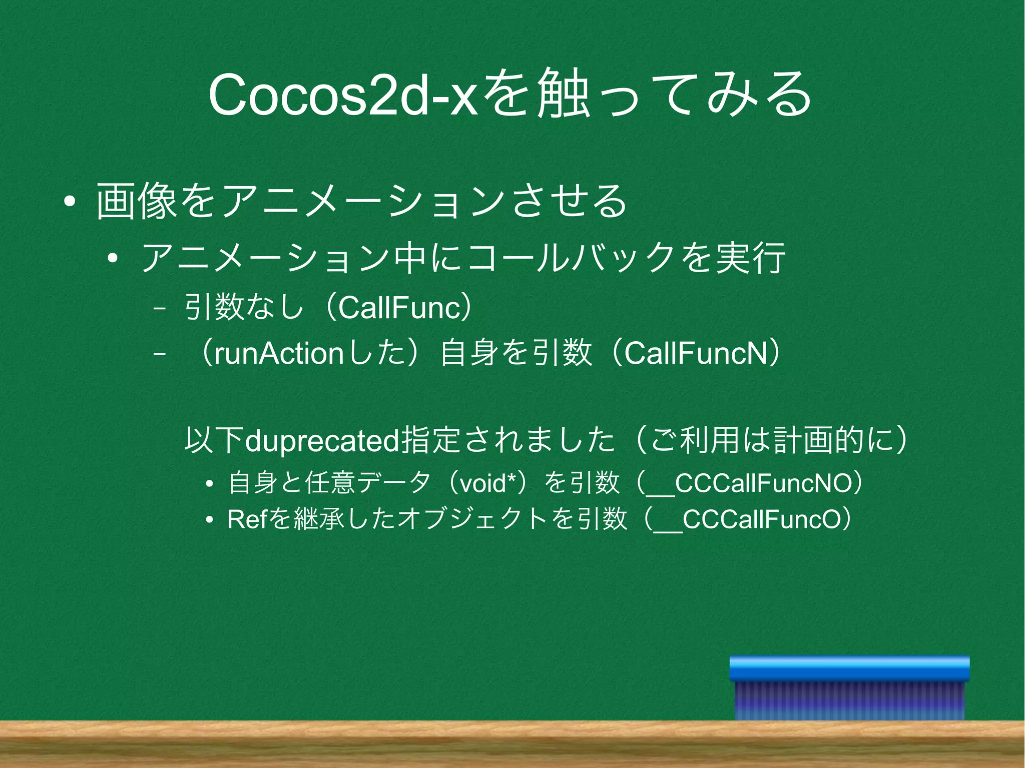 Cocos2d-xを触ってみる
●
画像をアニメーションさせる
●
アニメーション中にコールバックを実行
– 引数なし（CallFunc）
– （runActionした）自身を引数（CallFuncN）
以下duprecated指定されました（ご利用は計画的に）
● 自身と任意データ（void*）を引数（__CCCallFuncNO）
● Refを継承したオブジェクトを引数（__CCCallFuncO）
 
