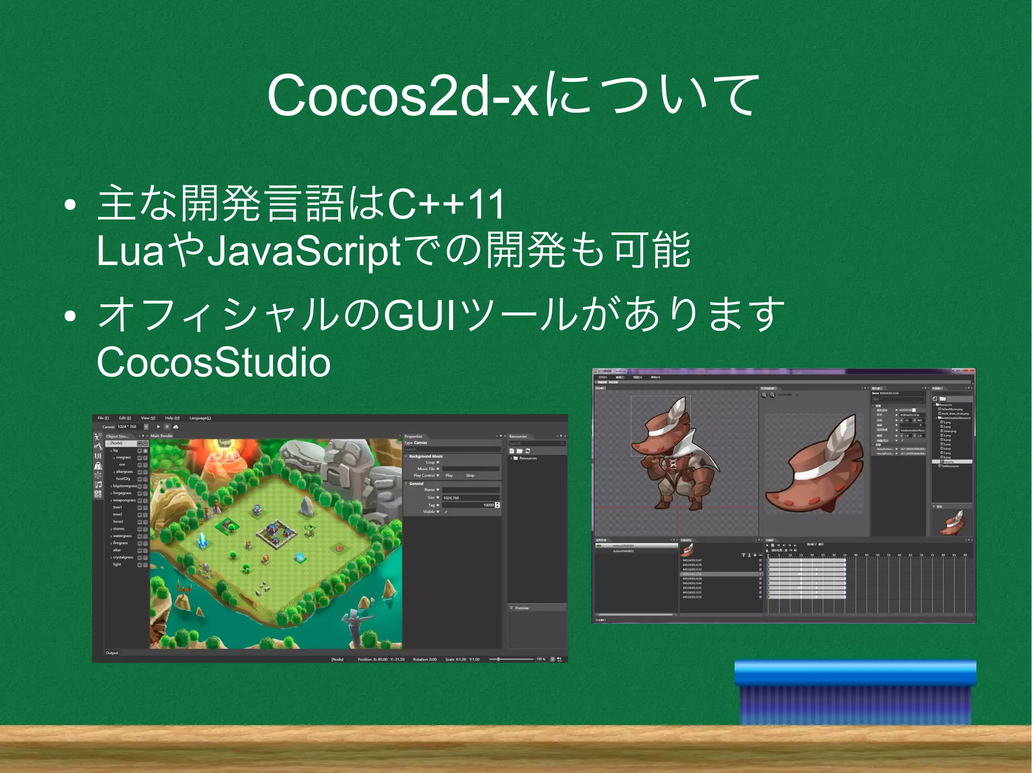 Cocos2d-xについて
● 主な開発言語はC++11
LuaやJavaScriptでの開発も可能
● オフィシャルのGUIツールがあります
CocosStudio
 