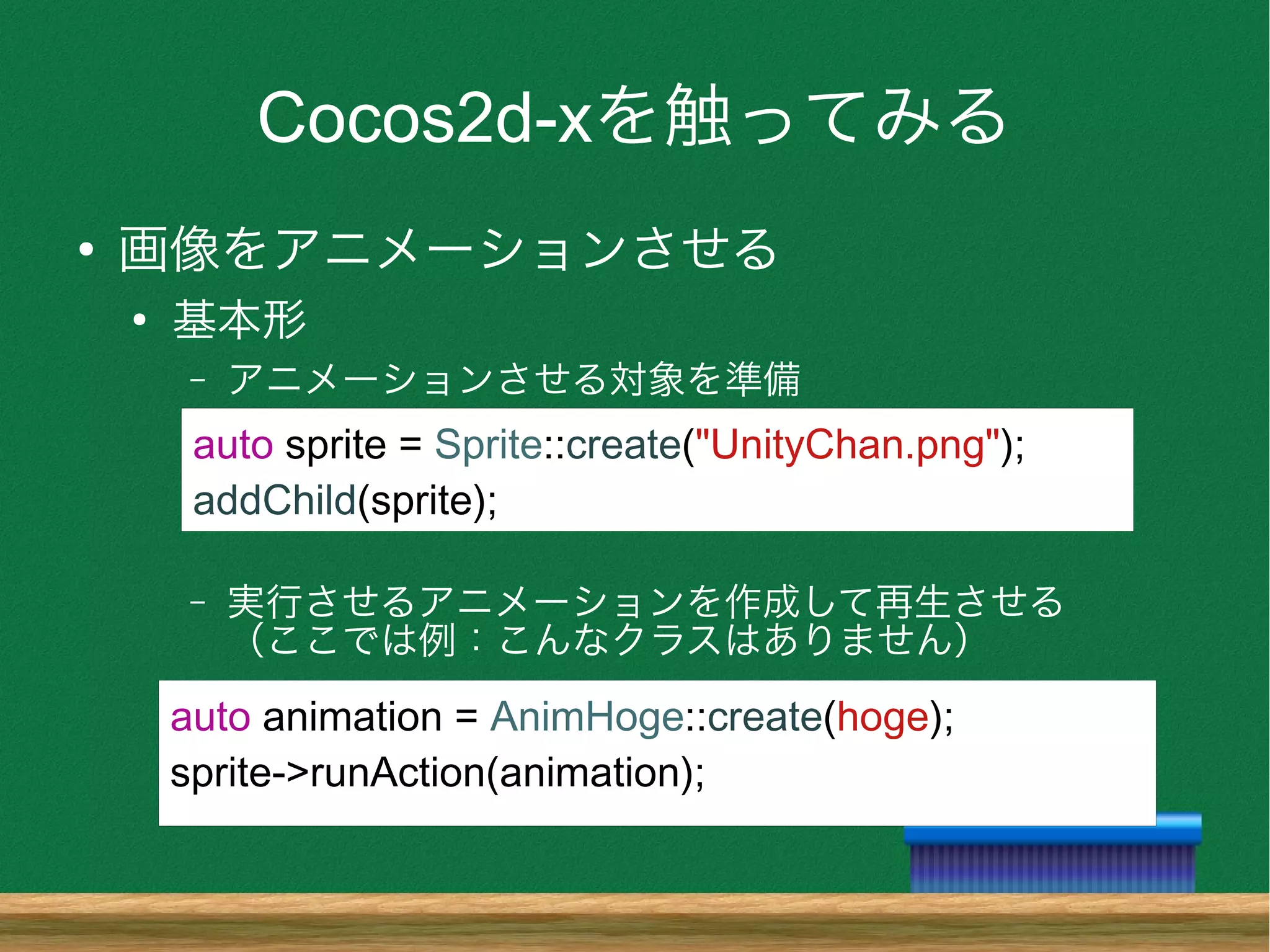 Cocos2d-xを触ってみる
●
画像をアニメーションさせる
●
基本形
– アニメーションさせる対象を準備
– 実行させるアニメーションを作成して再生させる
（ここでは例：こんなクラスはありません）
auto sprite = Sprite::create("UnityChan.png");
addChild(sprite);
auto animation = AnimHoge::create(hoge);
sprite->runAction(animation);
 