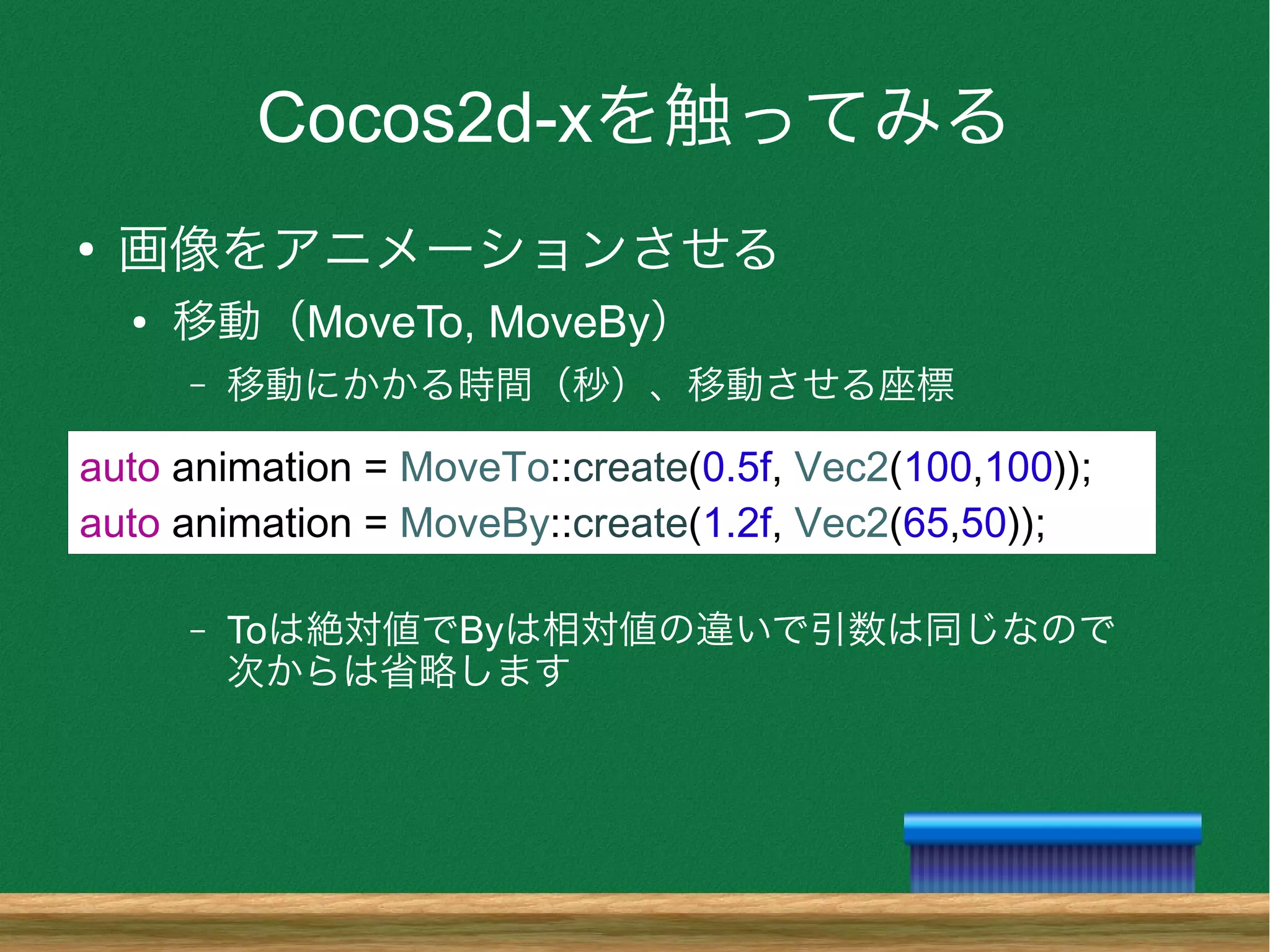 Cocos2d-xを触ってみる
●
画像をアニメーションさせる
● 移動（MoveTo, MoveBy）
– 移動にかかる時間（秒）、移動させる座標
– Toは絶対値でByは相対値の違いで引数は同じなので
次からは省略します
auto animation = MoveTo::create(0.5f, Vec2(100,100));
auto animation = MoveBy::create(1.2f, Vec2(65,50));
 