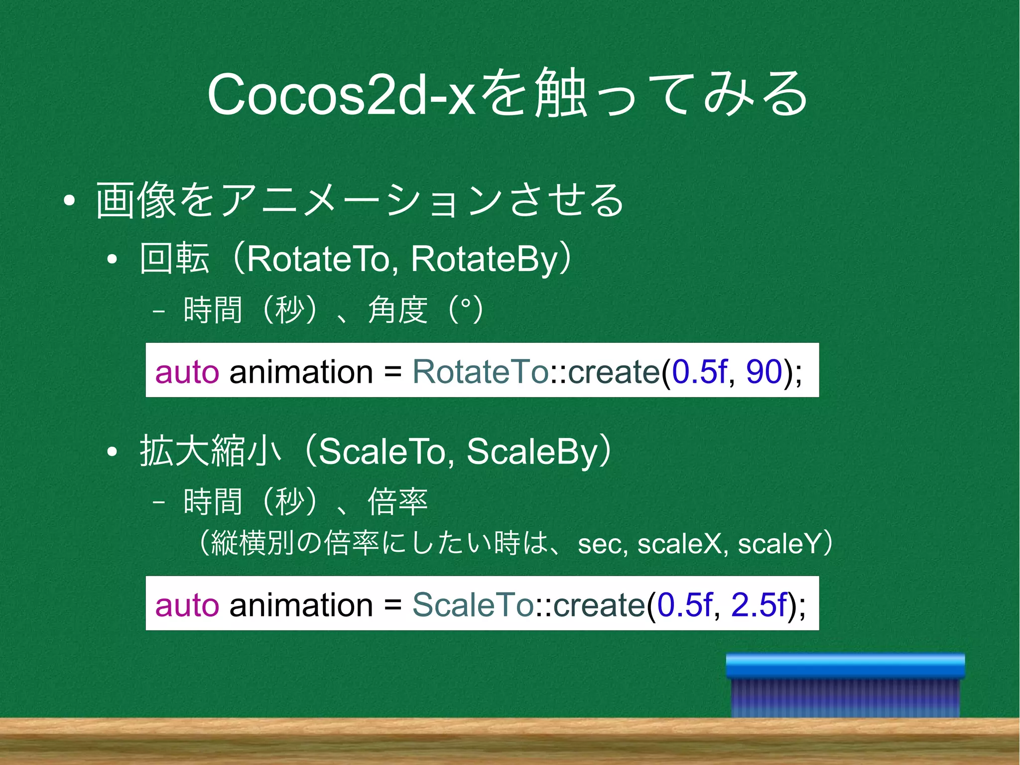 Cocos2d-xを触ってみる
●
画像をアニメーションさせる
● 回転（RotateTo, RotateBy）
– 時間（秒）、角度（°）
● 拡大縮小（ScaleTo, ScaleBy）
– 時間（秒）、倍率
（縦横別の倍率にしたい時は、sec, scaleX, scaleY）
auto animation = RotateTo::create(0.5f, 90);
auto animation = ScaleTo::create(0.5f, 2.5f);
 