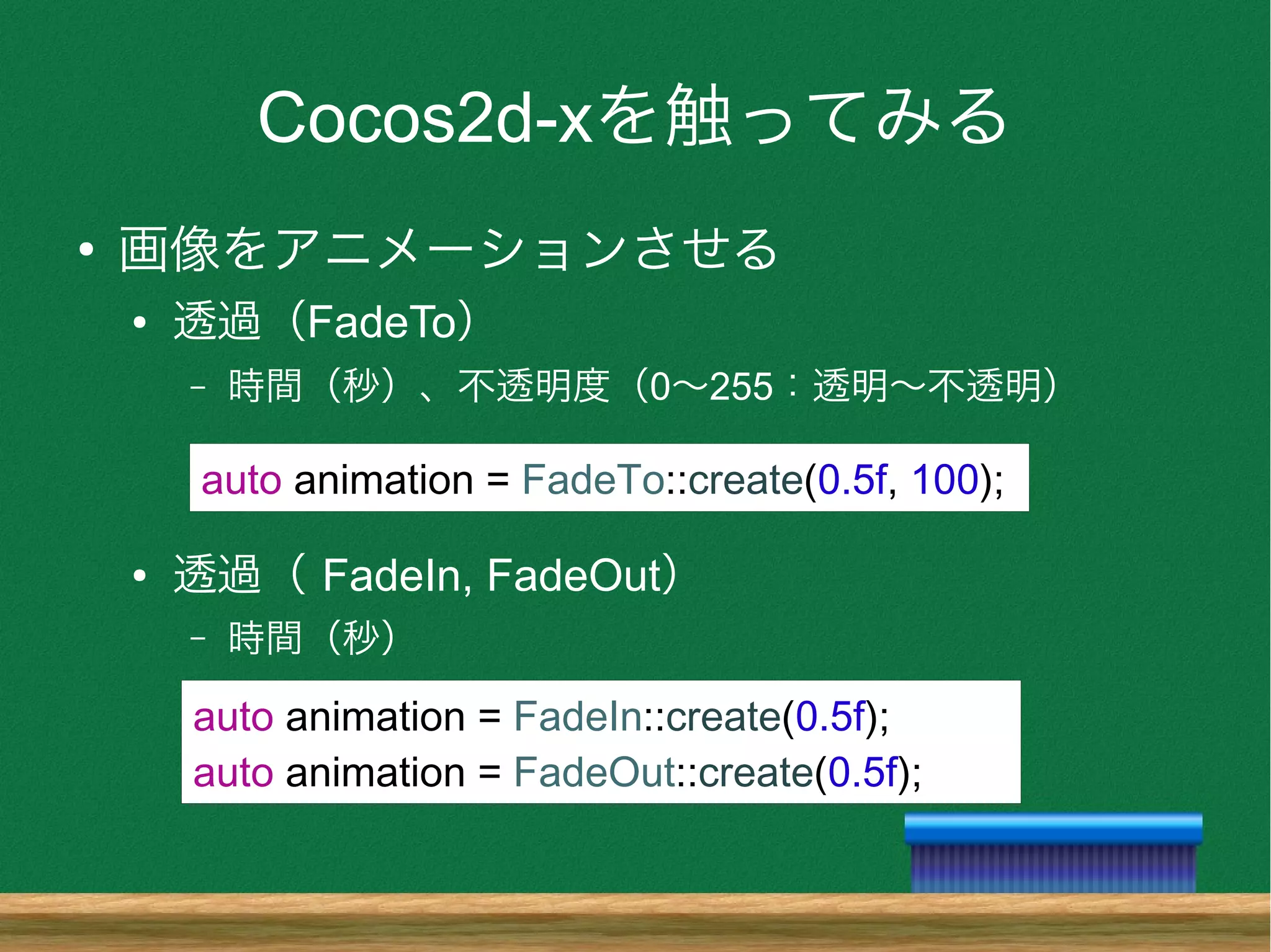 Cocos2d-xを触ってみる
●
画像をアニメーションさせる
● 透過（FadeTo）
– 時間（秒）、不透明度（0〜255：透明〜不透明）
● 透過（ FadeIn, FadeOut）
– 時間（秒）
auto animation = FadeTo::create(0.5f, 100);
auto animation = FadeIn::create(0.5f);
auto animation = FadeOut::create(0.5f);
 