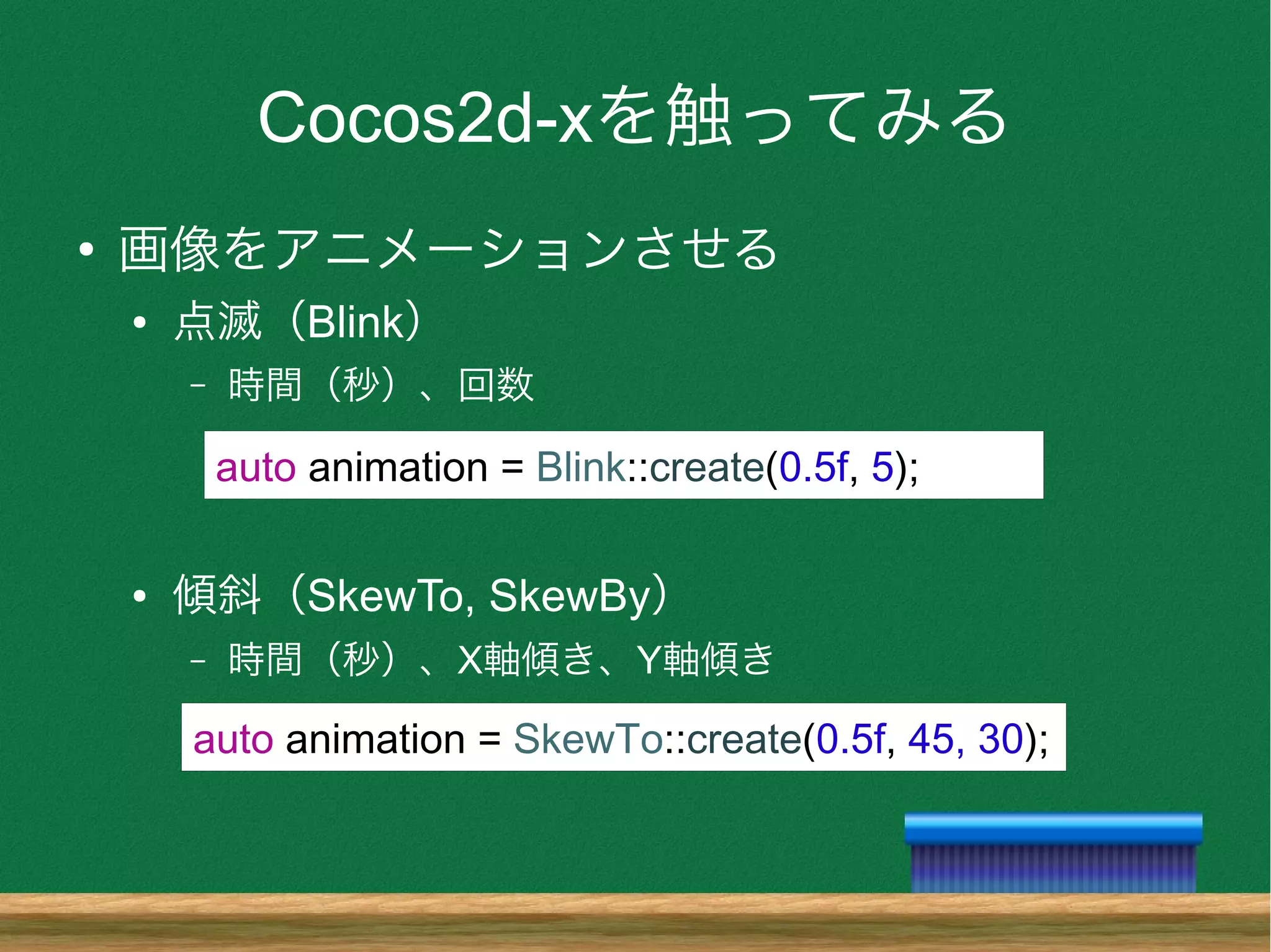 Cocos2d-xを触ってみる
●
画像をアニメーションさせる
● 点滅（Blink）
– 時間（秒）、回数
● 傾斜（SkewTo, SkewBy）
– 時間（秒）、X軸傾き、Y軸傾き
auto animation = SkewTo::create(0.5f, 45, 30);
auto animation = Blink::create(0.5f, 5);
 