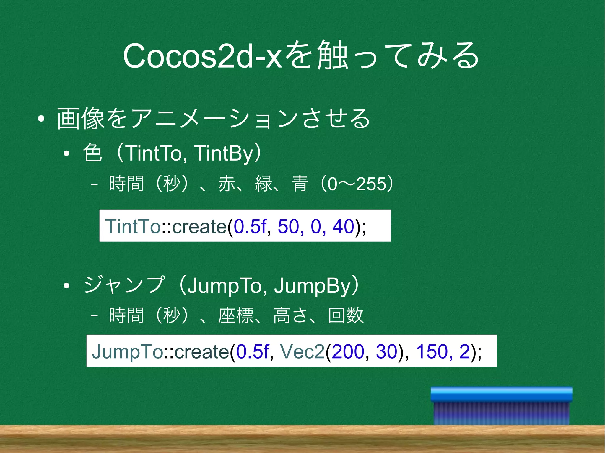 Cocos2d-xを触ってみる
●
画像をアニメーションさせる
● 色（TintTo, TintBy）
– 時間（秒）、赤、緑、青（0〜255）
● ジャンプ（JumpTo, JumpBy）
– 時間（秒）、座標、高さ、回数
JumpTo::create(0.5f, Vec2(200, 30), 150, 2);
TintTo::create(0.5f, 50, 0, 40);
 