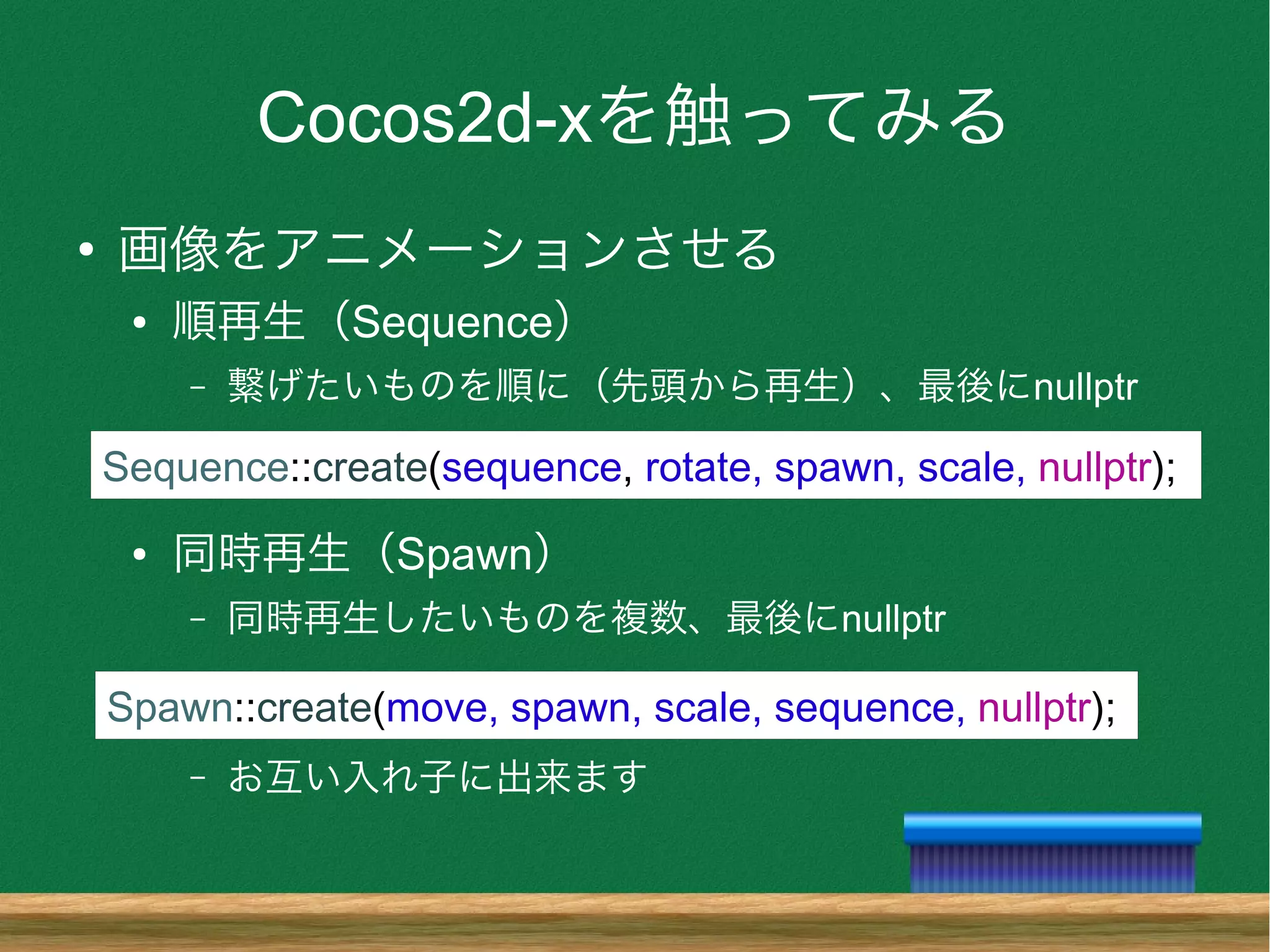 Cocos2d-xを触ってみる
●
画像をアニメーションさせる
● 順再生（Sequence）
– 繋げたいものを順に（先頭から再生）、最後にnullptr
● 同時再生（Spawn）
– 同時再生したいものを複数、最後にnullptr
– お互い入れ子に出来ます
Sequence::create(sequence, rotate, spawn, scale, nullptr);
Spawn::create(move, spawn, scale, sequence, nullptr);
 