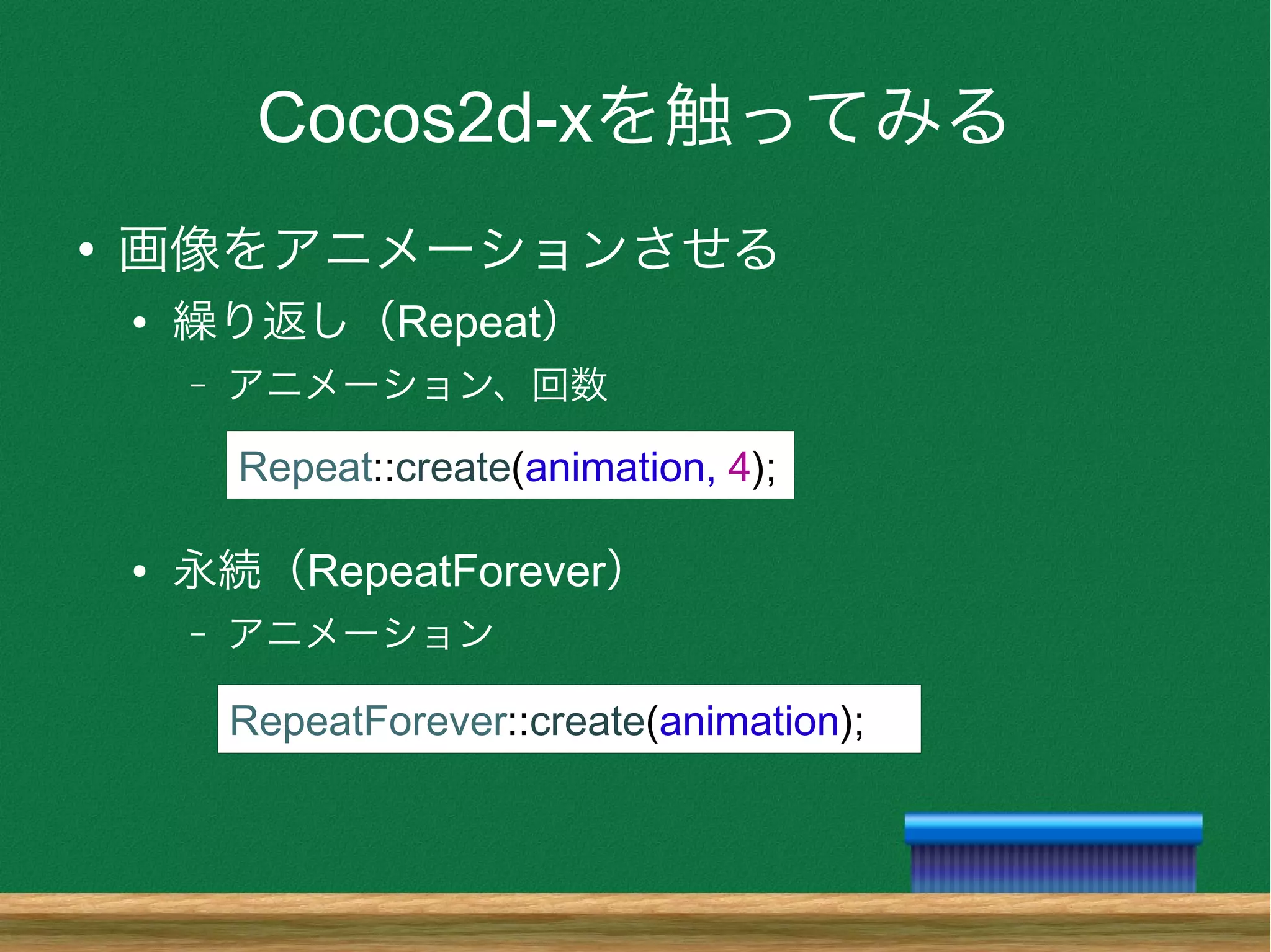 Cocos2d-xを触ってみる
●
画像をアニメーションさせる
● 繰り返し（Repeat）
– アニメーション、回数
● 永続（RepeatForever）
– アニメーション
Repeat::create(animation, 4);
RepeatForever::create(animation);
 