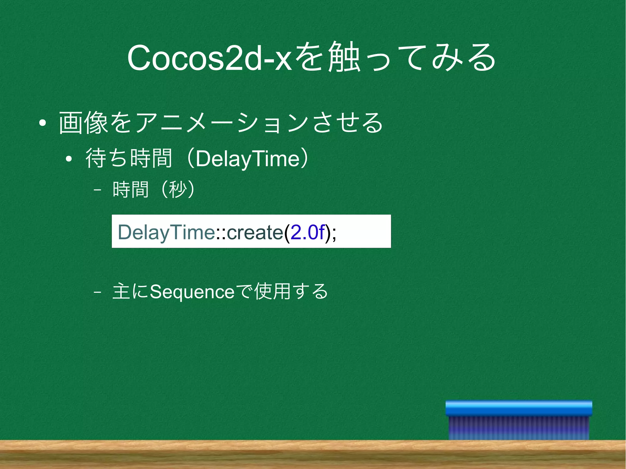 Cocos2d-xを触ってみる
●
画像をアニメーションさせる
● 待ち時間（DelayTime）
– 時間（秒）
– 主にSequenceで使用する
DelayTime::create(2.0f);
 