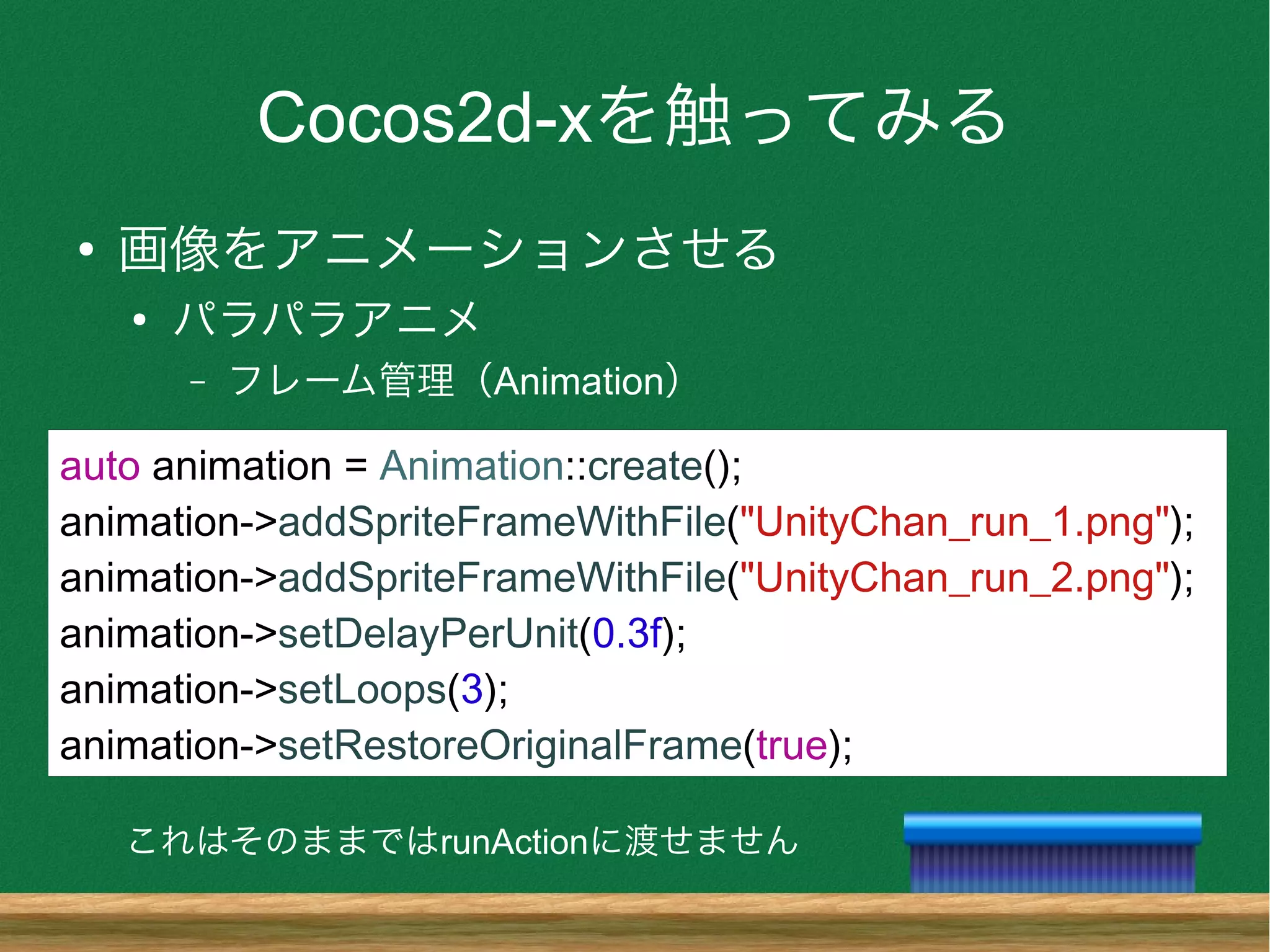 Cocos2d-xを触ってみる
●
画像をアニメーションさせる
●
パラパラアニメ
– フレーム管理（Animation）
auto animation = Animation::create();
animation->addSpriteFrameWithFile("UnityChan_run_1.png");
animation->addSpriteFrameWithFile("UnityChan_run_2.png");
animation->setDelayPerUnit(0.3f);
animation->setLoops(3);
animation->setRestoreOriginalFrame(true);
これはそのままではrunActionに渡せません
 