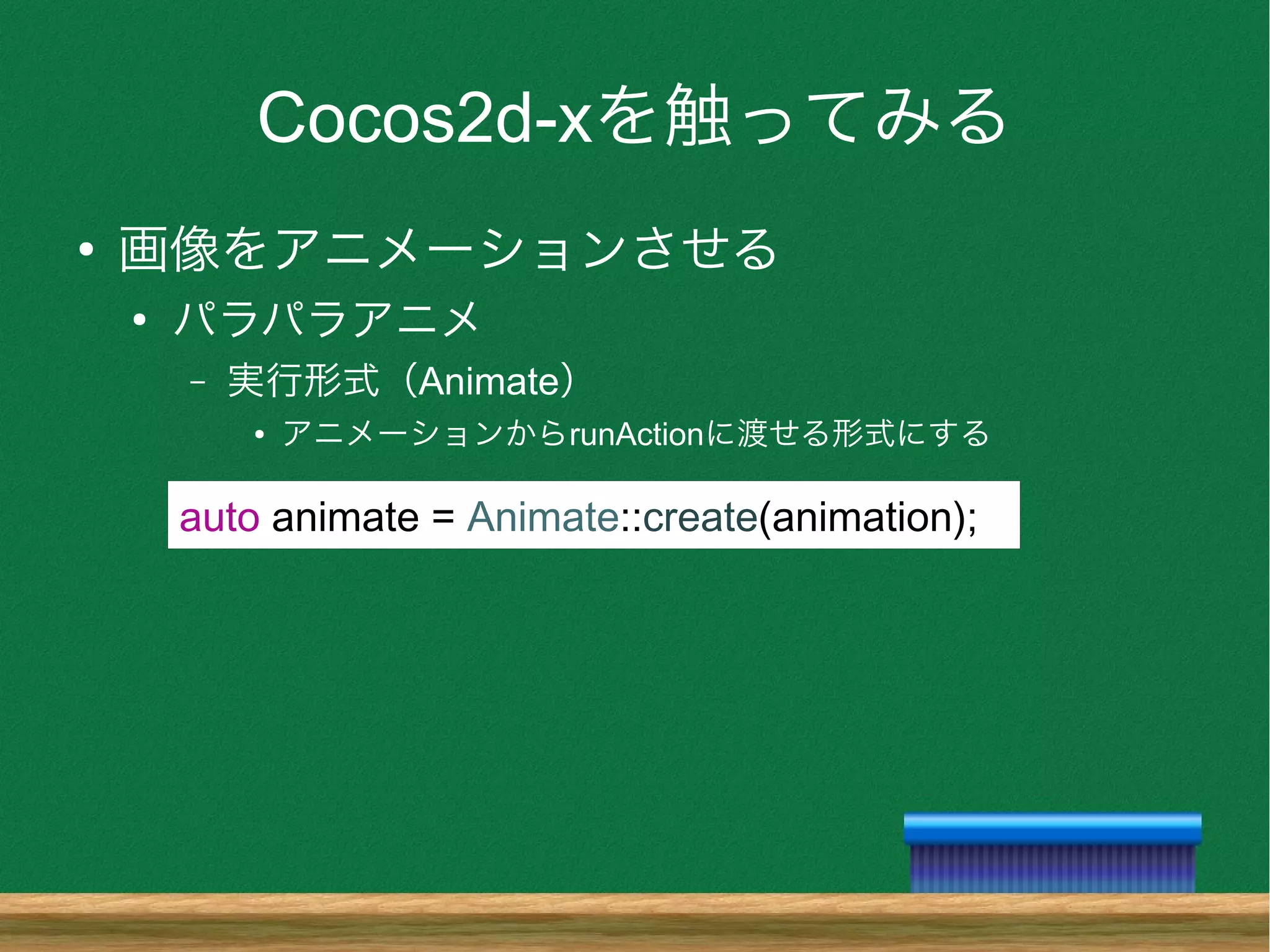 Cocos2d-xを触ってみる
●
画像をアニメーションさせる
●
パラパラアニメ
– 実行形式（Animate）
● アニメーションからrunActionに渡せる形式にする
auto animate = Animate::create(animation);
 