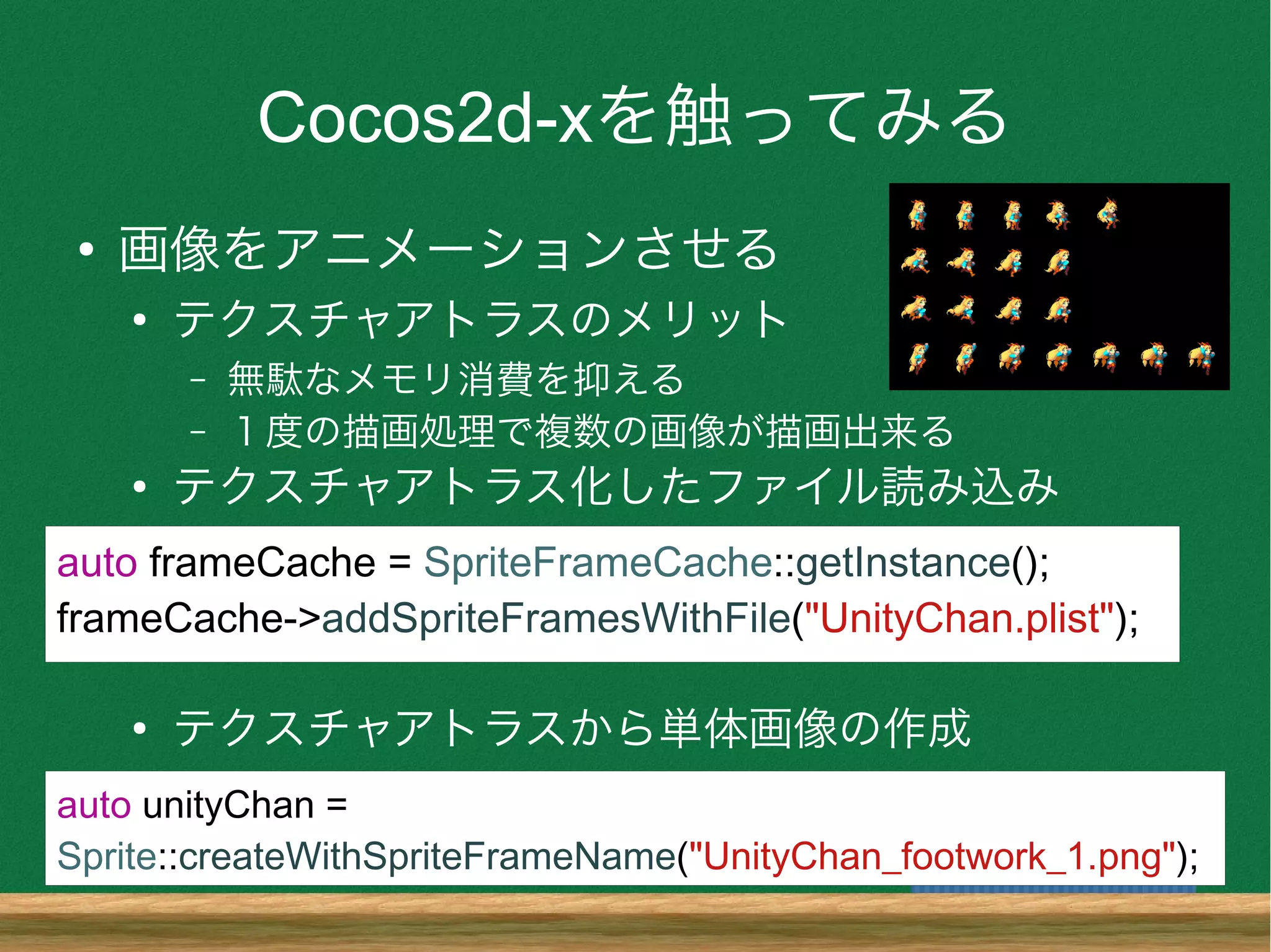 Cocos2d-xを触ってみる
●
画像をアニメーションさせる
●
テクスチャアトラスのメリット
– 無駄なメモリ消費を抑える
– １度の描画処理で複数の画像が描画出来る
●
テクスチャアトラス化したファイル読み込み
●
テクスチャアトラスから単体画像の作成
auto frameCache = SpriteFrameCache::getInstance();
frameCache->addSpriteFramesWithFile("UnityChan.plist");
auto unityChan =
Sprite::createWithSpriteFrameName("UnityChan_footwork_1.png");
 