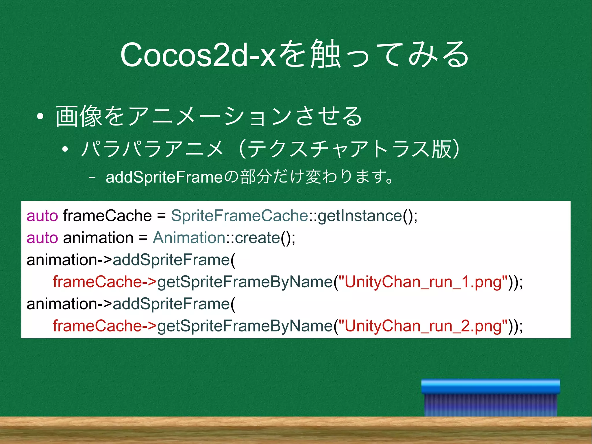 Cocos2d-xを触ってみる
●
画像をアニメーションさせる
●
パラパラアニメ（テクスチャアトラス版）
– addSpriteFrameの部分だけ変わります。
auto frameCache = SpriteFrameCache::getInstance();
auto animation = Animation::create();
animation->addSpriteFrame(
frameCache->getSpriteFrameByName("UnityChan_run_1.png"));
animation->addSpriteFrame(
frameCache->getSpriteFrameByName("UnityChan_run_2.png"));
 