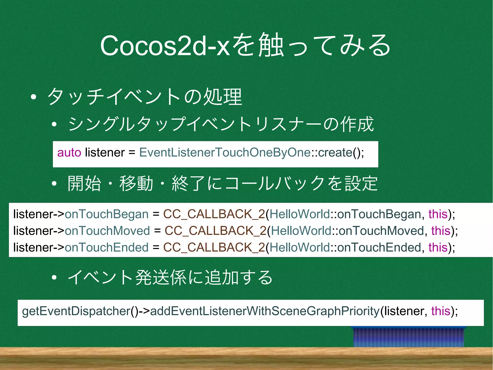 Cocos2d-xを触ってみる
●
タッチイベントの処理
●
シングルタップイベントリスナーの作成
●
開始・移動・終了にコールバックを設定
●
イベント発送係に追加する
getEventDispatcher()->addEventListenerWithSceneGraphPriority(listener, this);
listener->onTouchBegan = CC_CALLBACK_2(HelloWorld::onTouchBegan, this);
listener->onTouchMoved = CC_CALLBACK_2(HelloWorld::onTouchMoved, this);
listener->onTouchEnded = CC_CALLBACK_2(HelloWorld::onTouchEnded, this);
auto listener = EventListenerTouchOneByOne::create();
 
