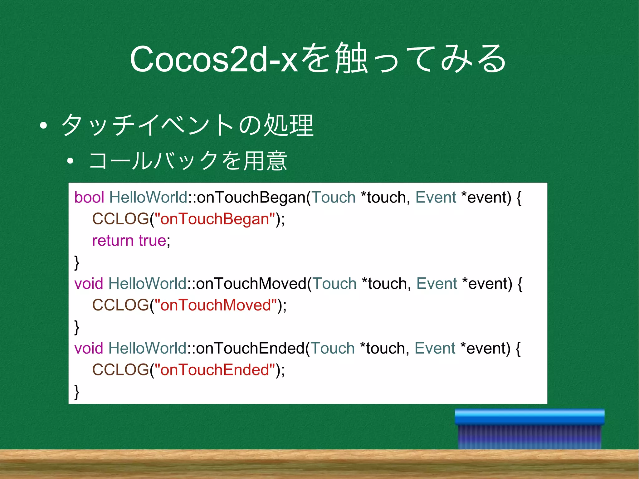 Cocos2d-xを触ってみる
●
タッチイベントの処理
●
コールバックを用意
bool HelloWorld::onTouchBegan(Touch *touch, Event *event) {
CCLOG("onTouchBegan");
return true;
}
void HelloWorld::onTouchMoved(Touch *touch, Event *event) {
CCLOG("onTouchMoved");
}
void HelloWorld::onTouchEnded(Touch *touch, Event *event) {
CCLOG("onTouchEnded");
}
 