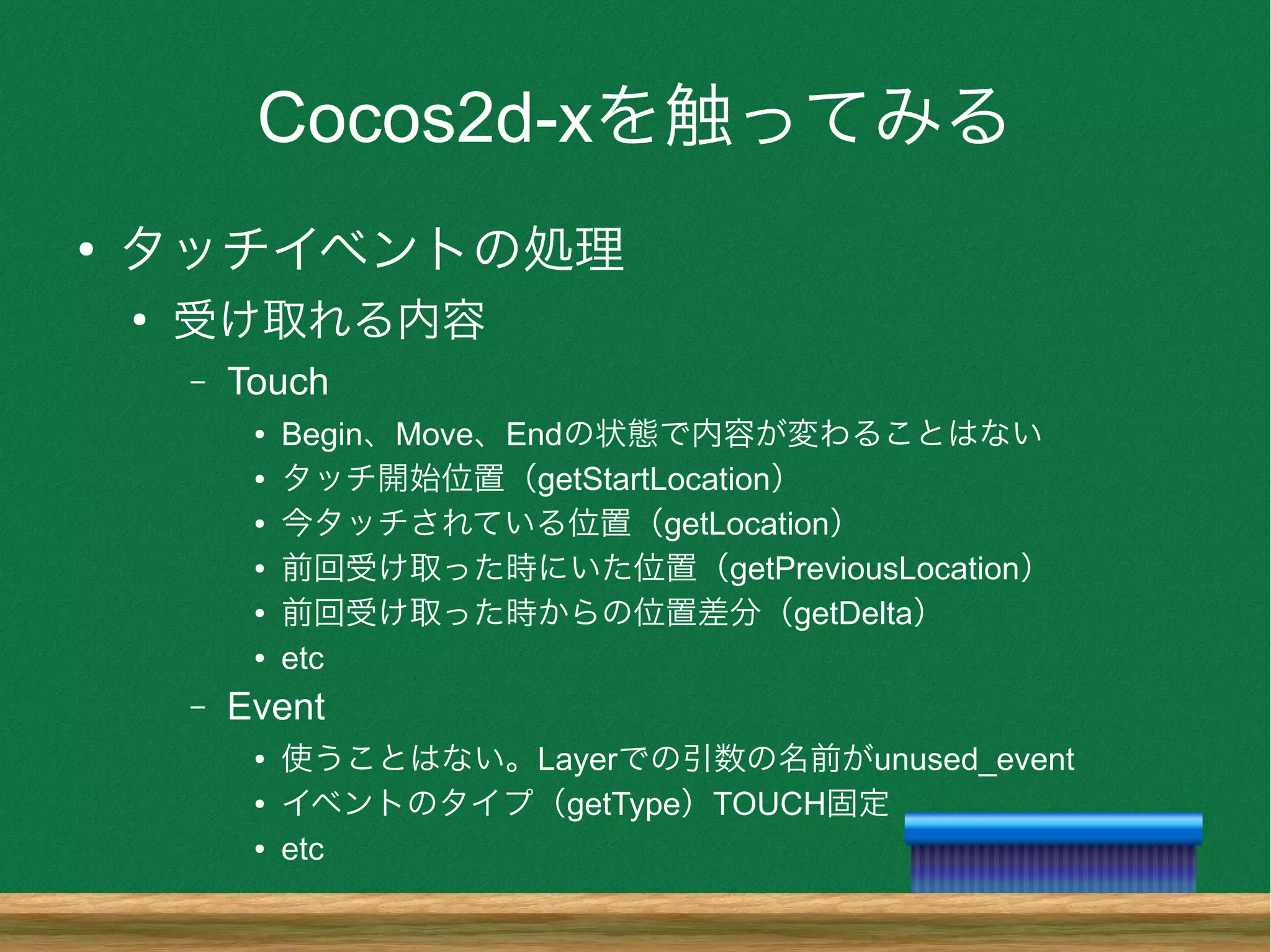 Cocos2d-xを触ってみる
●
タッチイベントの処理
●
受け取れる内容
– Touch
● Begin、Move、Endの状態で内容が変わることはない
● タッチ開始位置（getStartLocation）
● 今タッチされている位置（getLocation）
● 前回受け取った時にいた位置（getPreviousLocation）
● 前回受け取った時からの位置差分（getDelta）
● etc
– Event
● 使うことはない。Layerでの引数の名前がunused_event
● イベントのタイプ（getType）TOUCH固定
● etc
 