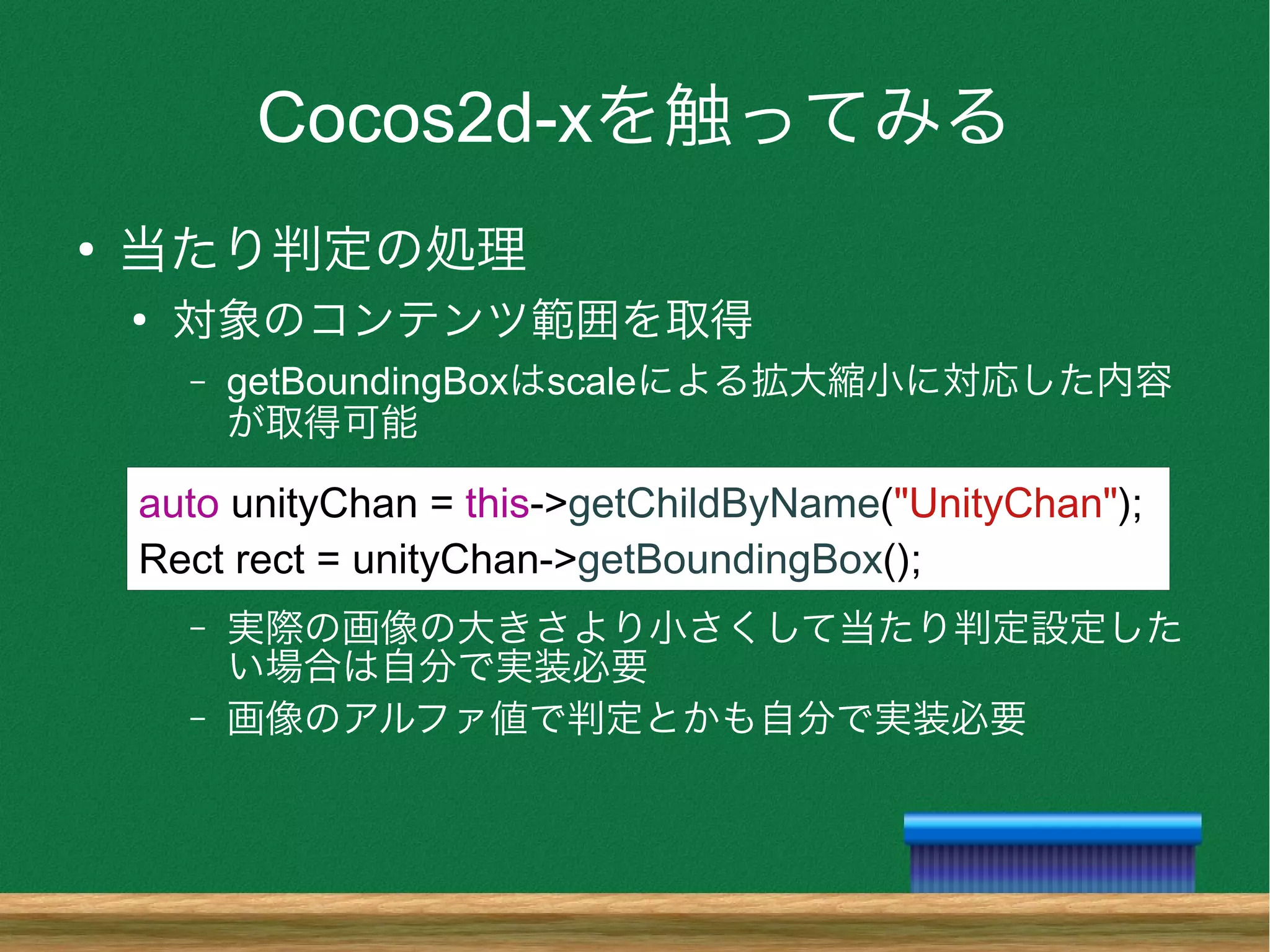 Cocos2d-xを触ってみる
●
当たり判定の処理
●
対象のコンテンツ範囲を取得
– getBoundingBoxはscaleによる拡大縮小に対応した内容
が取得可能
– 実際の画像の大きさより小さくして当たり判定設定した
い場合は自分で実装必要
– 画像のアルファ値で判定とかも自分で実装必要
auto unityChan = this->getChildByName("UnityChan");
Rect rect = unityChan->getBoundingBox();
 