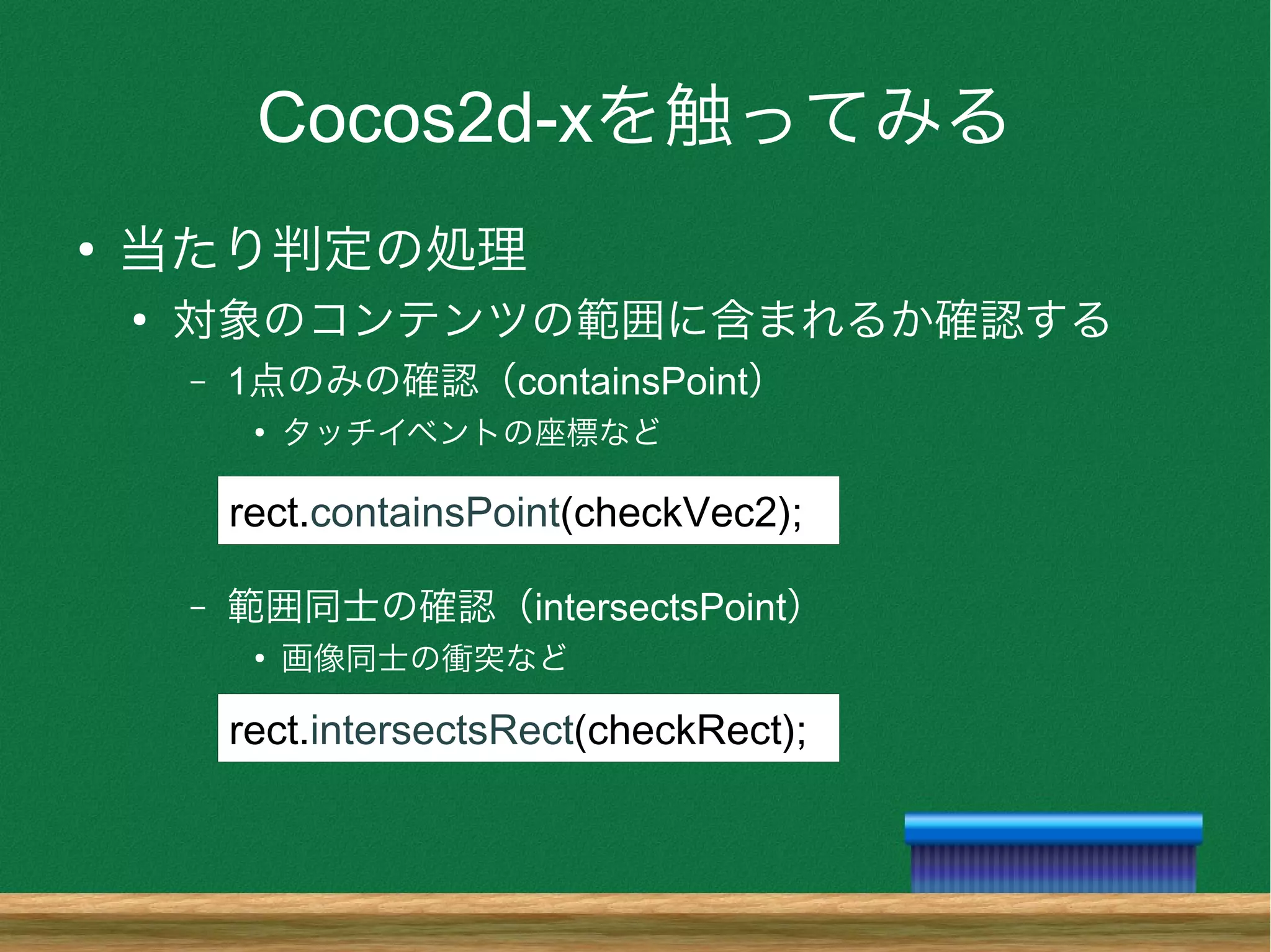 Cocos2d-xを触ってみる
●
当たり判定の処理
●
対象のコンテンツの範囲に含まれるか確認する
– 1点のみの確認（containsPoint）
●
タッチイベントの座標など
– 範囲同士の確認（intersectsPoint）
●
画像同士の衝突など
rect.containsPoint(checkVec2);
rect.intersectsRect(checkRect);
 