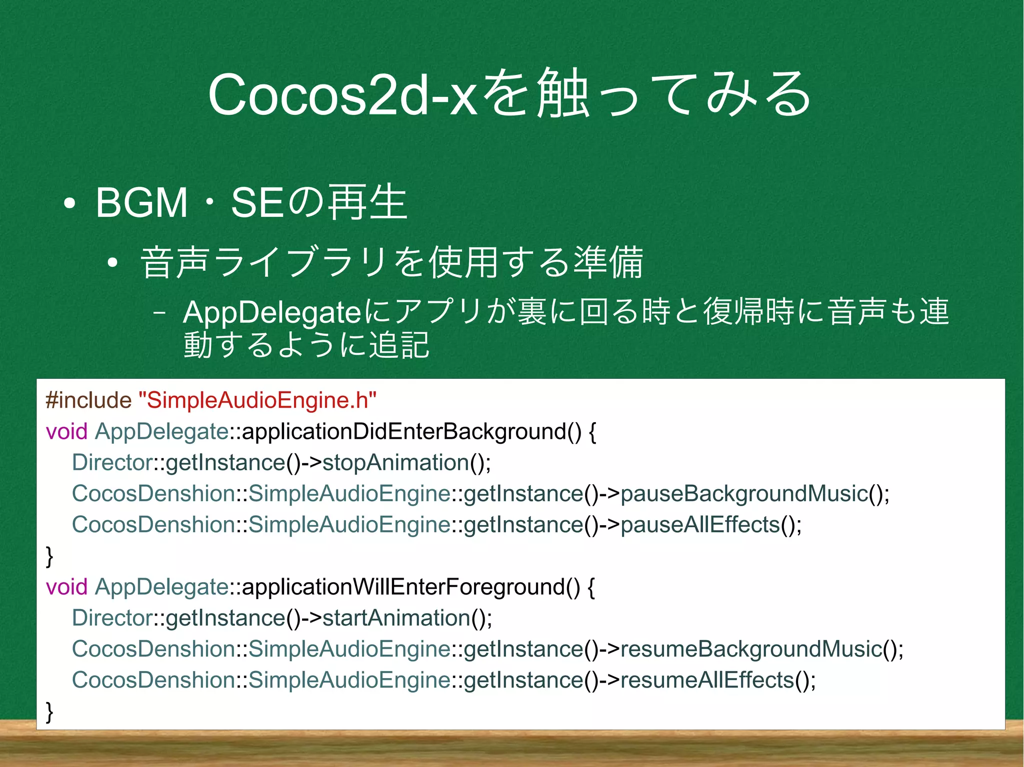 Cocos2d-xを触ってみる
● BGM・SEの再生
●
音声ライブラリを使用する準備
– AppDelegateにアプリが裏に回る時と復帰時に音声も連
動するように追記
#include "SimpleAudioEngine.h"
void AppDelegate::applicationDidEnterBackground() {
Director::getInstance()->stopAnimation();
CocosDenshion::SimpleAudioEngine::getInstance()->pauseBackgroundMusic();
CocosDenshion::SimpleAudioEngine::getInstance()->pauseAllEffects();
}
void AppDelegate::applicationWillEnterForeground() {
Director::getInstance()->startAnimation();
CocosDenshion::SimpleAudioEngine::getInstance()->resumeBackgroundMusic();
CocosDenshion::SimpleAudioEngine::getInstance()->resumeAllEffects();
}
 