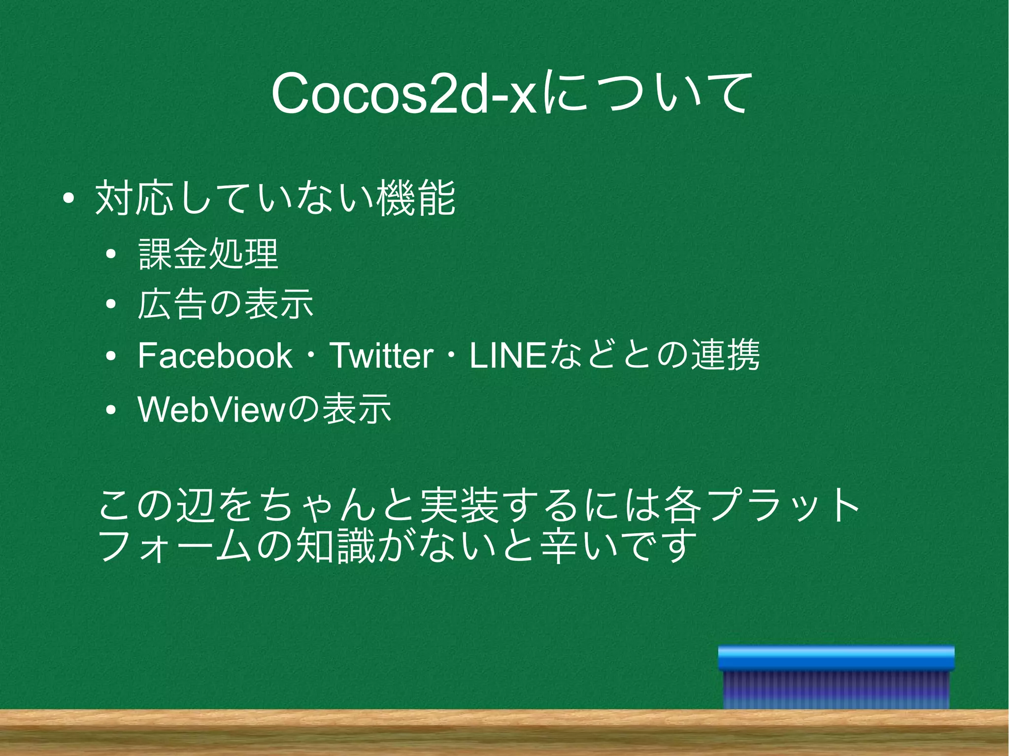 Cocos2d-xについて
●
対応していない機能
●
課金処理
●
広告の表示
● Facebook・Twitter・LINEなどとの連携
● WebViewの表示
この辺をちゃんと実装するには各プラット
フォームの知識がないと辛いです
 