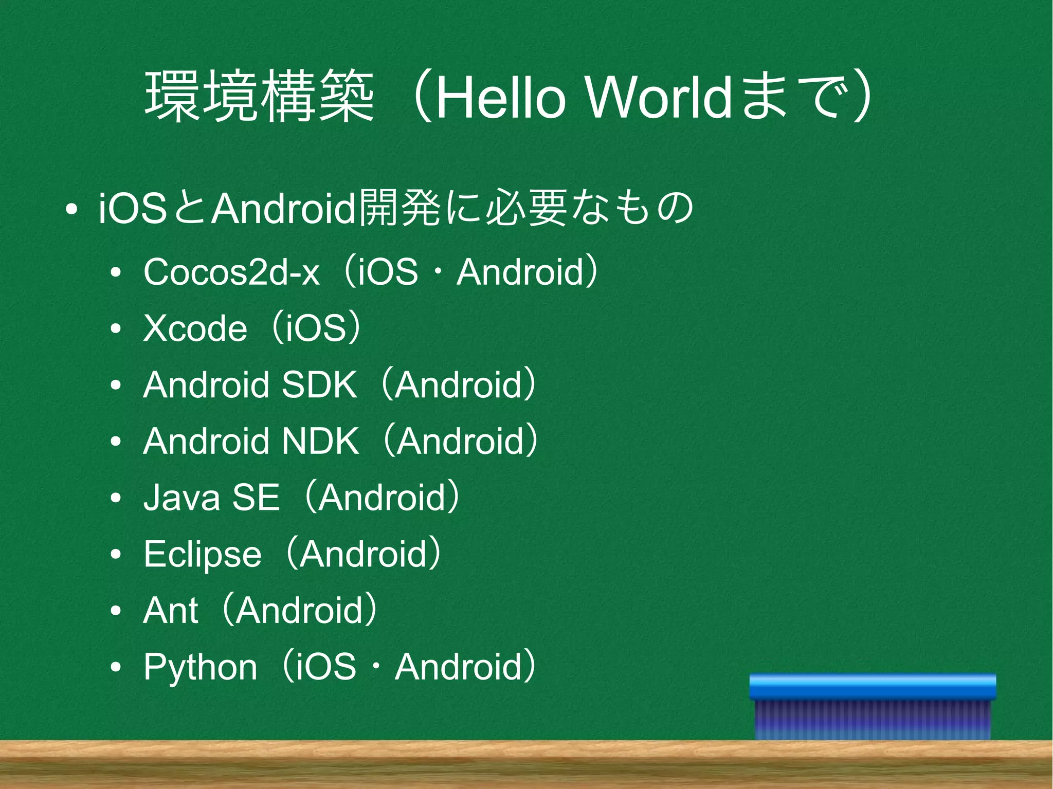 環境構築（Hello Worldまで）
● iOSとAndroid開発に必要なもの
● Cocos2d-x（iOS・Android）
● Xcode（iOS）
● Android SDK（Android）
● Android NDK（Android）
● Java SE（Android）
● Eclipse（Android）
● Ant（Android）
● Python（iOS・Android）
 