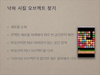 낙하 시킬 오브젝트 찾기

•

세로줄 순회

•

선택된 세로줄 아래에서 위로 빈 공간인지 확인

•

빈공간이면 위로 비어있지 않는 공간 검색

•

빈공간이 아닌 오브젝트를 낙하

•

낙하시킬 오브젝트가 없다면 새로 생성해서 낙하

 