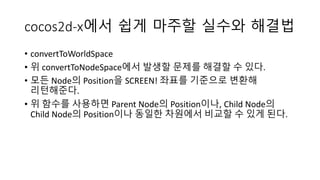 cocos2d-x에서 쉽게 마주할 실수와 해결법 
• convertToWorldSpace 
• 위 convertToNodeSpace에서 발생할 문제를 해결할 수 있다. 
• 모든 Node의 Position을 SCREEN! 좌표를 기준으로 변환해 
리턴해준다. 
• 위 함수를 사용하면 Parent Node의 Position이나, Child Node의 
Child Node의 Position이나 동일한 차원에서 비교할 수 있게 된다. 
 