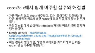 cocos2d-x에서 쉽게 마주할 실수와 해결법 
• 가끔 정상적으로 create 해주었고, 값이 들어간걸 확인했는데 
다음 프레임에 참조해보면 nullptr이 뜨고 작동하지 않는 경우가 
있다. 
• 특정한 상황에서 발생하는 cocos2d-x 자체의 메모리 관리문제가 
대부분이다. 
• Sample scenario - http://cocos2d-x. 
org/wiki/Reference_Count_and_AutoReleasePool_in_Cocos2d-x# 
An-Error-Sample 
• 이럴 경우가 발생하면, 해당 오브젝트를 초기화하고 난 다음 
retain()을 걸어주면 해결된다. 
 