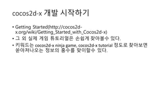 cocos2d-x 개발 시작하기 
• Getting Started(http://cocos2d-x. 
org/wiki/Getting_Started_with_Cocos2d-x) 
• 그 외 실제 게임 튜토리얼은 손쉽게 찾아볼수 있다. 
• 키워드는 cocos2d-x ninja game, cocos2d-x tutorial 정도로 찾아보면 
쏟아져나오는 정보의 홍수를 맞이할수 있다. 
 